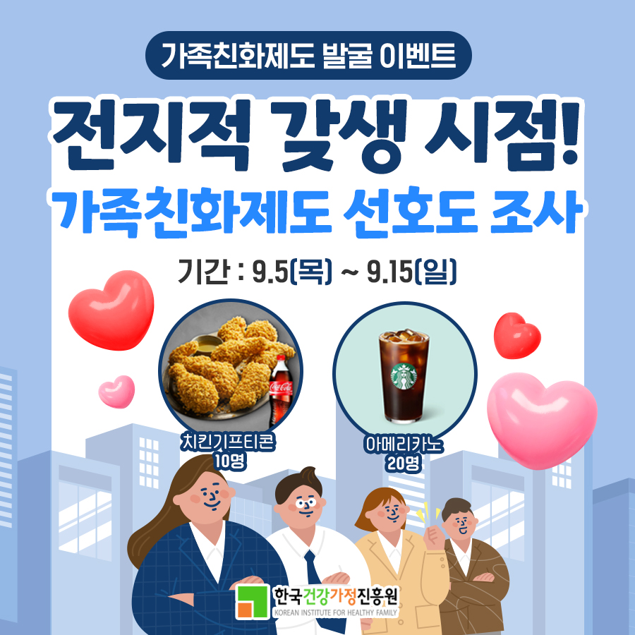 가족친화제도 발굴 이벤트 전지적 갖생 시점! 가족친화제도 선호도 조사 기간 : 9.5(목) ~ 9.15(일) 1. 치킨기프티콘 : 10명 2. 아메리카노 : 20명 한국건강가정진흥원