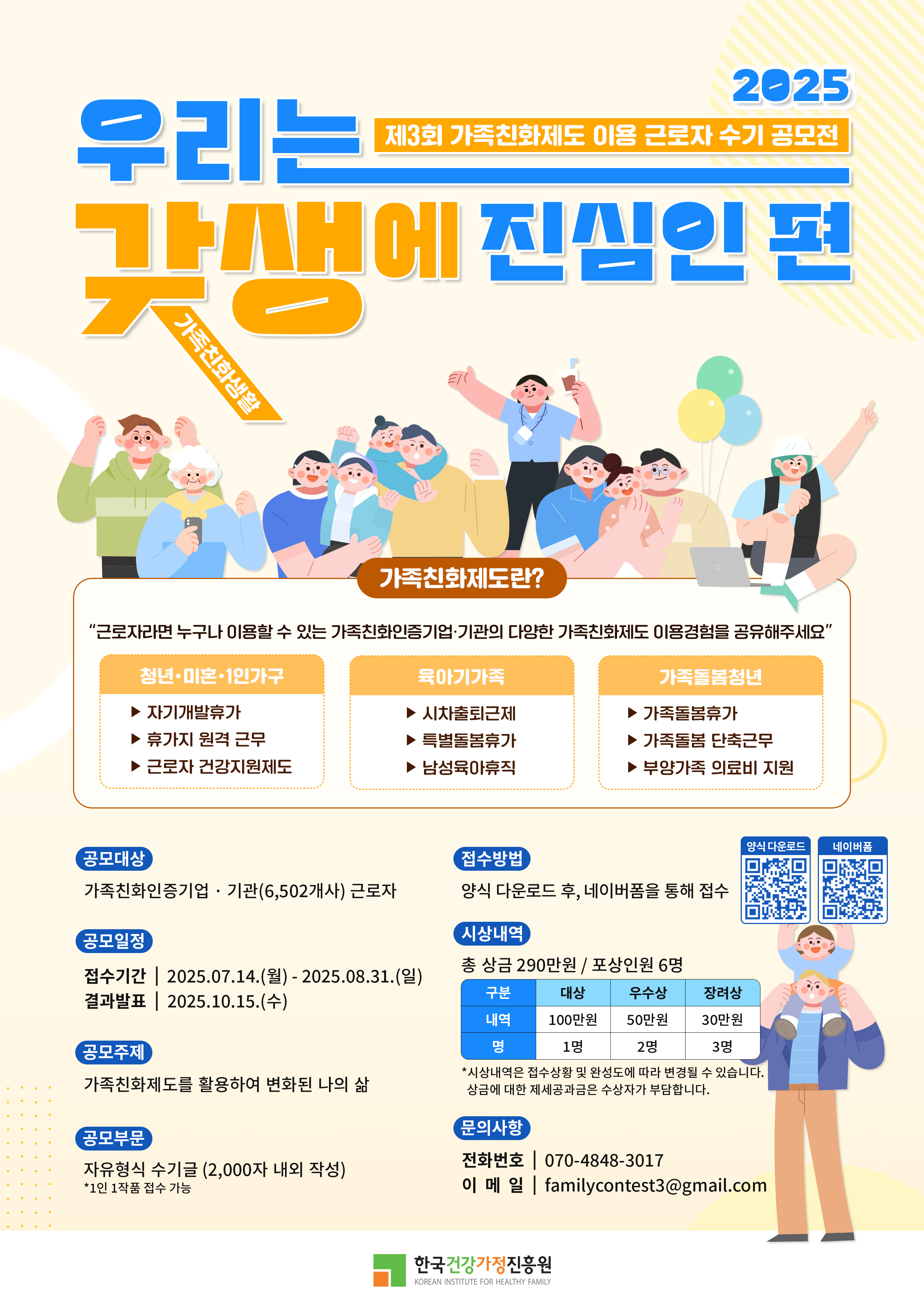 우리는 갓생에 진심인 편 2025 제3회 가족친화제도 이용 근로자 수기 공모전 가족친화정보포털 가족친화제도란? “근로자라면 누구나 이용할 수 있는 가족친화인증기업·기관의 다양한 가족친화제도 이용경험을 공유해주세요” 청년·미혼·1인가구: 자기계발휴가, 휴가지 원격 근무, 근로자 건강지원제도 / 육아기 가족: 시차출퇴근제, 특별돌봄휴가, 남성육아휴직 / 가족돌봄청년: 가족돌봄휴가, 가족돌봄 단축근무, 부양가족 의료비 지원 공모대상: 가족친화인증기업·기관(6,502개사) 근로자 / 공모일정: 접수기간 2025.07.14.(월) ~ 2025.08.31.(일), 결과발표 2025.10.15.(수) / 공모주제: 가족친화제도를 활용하여 변화된 나의 삶 / 공모부문: 자유형식 수기글 (2,000자 내외 작성, 1인 1작품 제출 가능) / 접수방법: 양식 다운로드 후, 네이버폼을 통해 접수 / 시상내역: 총 상금 290만원, 포상인원 6명, 대상(100만원) 1명, 우수상(50만원) 2명, 장려상(30만원) 3명 *시상내역은 응모작수 및 응모품에 따라 변경될 수 있으며, 상금에 대한 제세공과금은 수상자가 부담 / 문의사항: 전화번호 070-4848-3017, 이메일 familycontest3@gmail.com / 주관: 한국건강가정진흥원 (Korean Institute for Healthy Family)