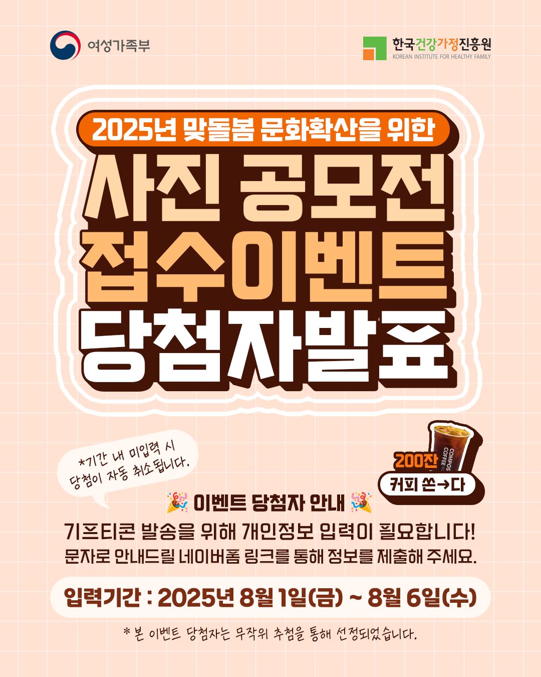 여성가족부 한국건강가정진흥원 2025년 맞돌봄 문화확산을 위한 사진 공모전 접수이벤트 당첨자발표 *기간 내 미입력 시 당첨이 자동 취소됩니다. 이벤트 당첨자 안내 기프티콘 발송을 위해 개인정보 입력이 필요합니다! 문자로 안내드릴 네이버폼 링크를 통해 정보를 제출해 주세요. 입력기간 : 2025년 8월 1일(금) ~ 8월 6일(수) * 본 이벤트 당첨자는 무작위 추첨을 통해 선정되었습니다. 