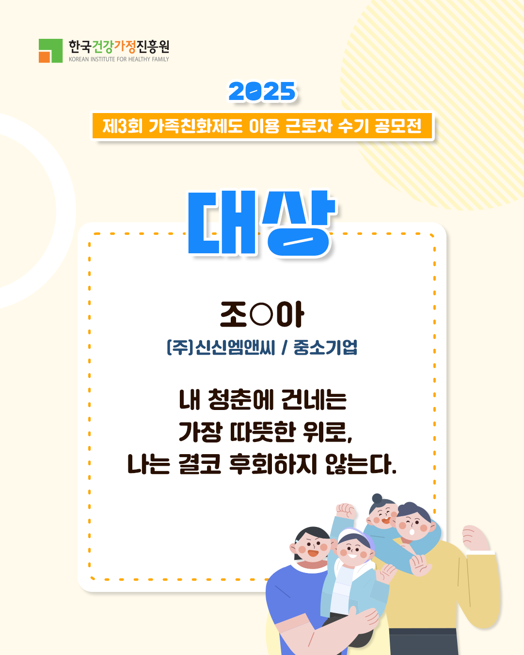 한국건강가정진흥원 2025 제3회 가족친화제도 이용 근로자 수기 공모전 대상 조○아 (주)신신엠앤씨 / 중소기업 내 청춘에 건네는 가장 따뜻한 위로, 나는 결코 후회하지 않는다. 