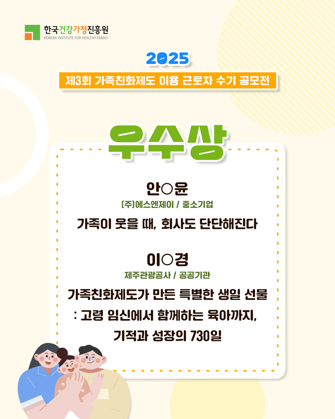 한국건강가정진흥원 2025 제3회 가족친화제도 이용 근로자 수기 공모전 우수상 안○윤 (주)에스엔제이 / 중소기업 가족이 웃을 때, 회사도 단단해진다 이○경 제주관광공사 / 공공기관 가족친화제도가 만든 특별한 생일 선물 : 고령 임신에서 함께하는 육아까지, 기적과 성장의 730일