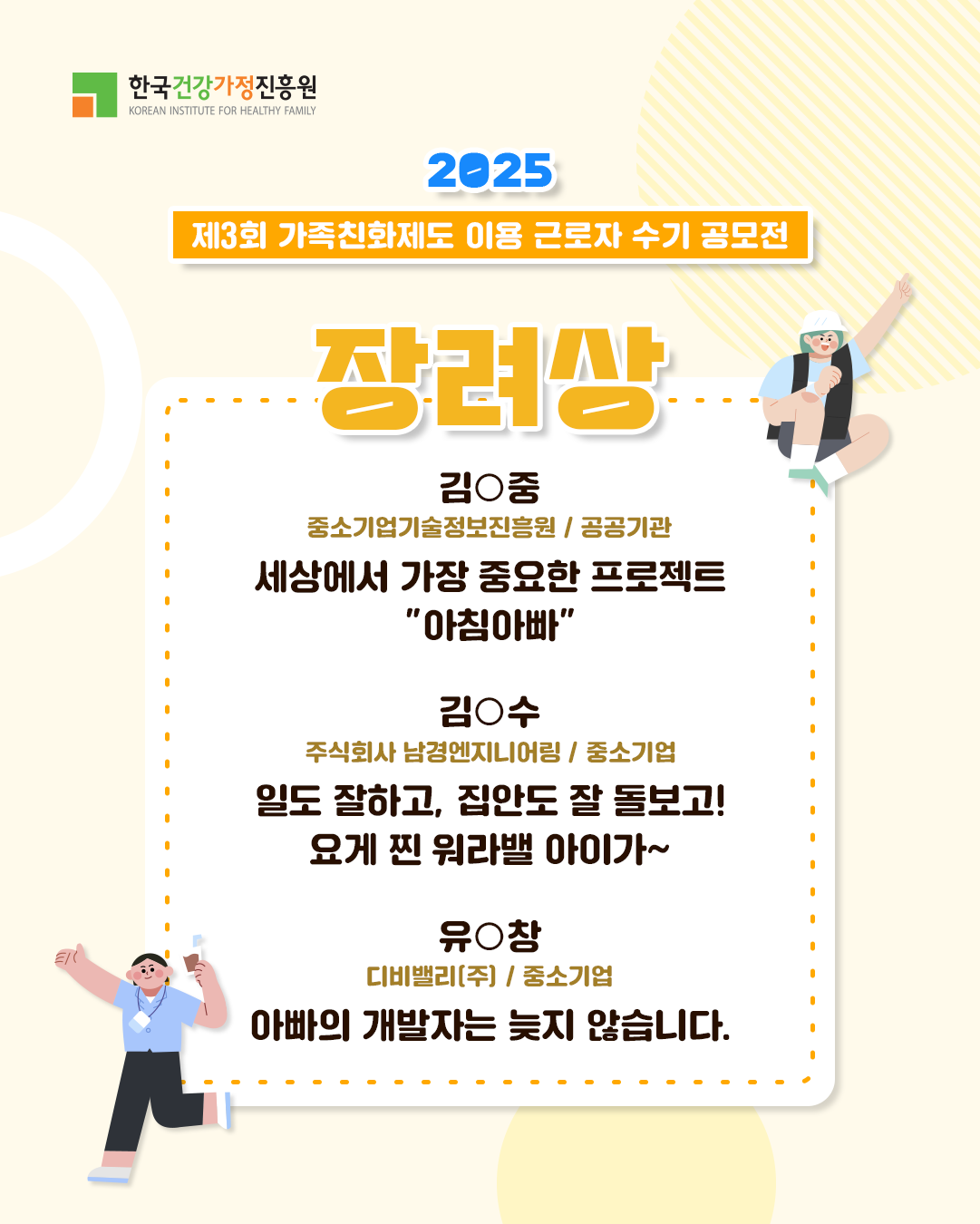 한국건강가정진흥원 2025 제3회 가족친화제도 이용 근로자 수기 공모전 장려상 김○중 중소기업기술정보진흥원 / 공공기관 세상에서 가장 중요한 프로젝트 “아침아빠” 김○수 주식회사 남경엔지니어링 / 중소기업 일도 잘하고, 집안도 잘 돌보고! 요게 찐 워라밸 아이가~ 유○창 디비밸리(주) / 중소기업 아빠의 개발자는 늦지 않습니다.