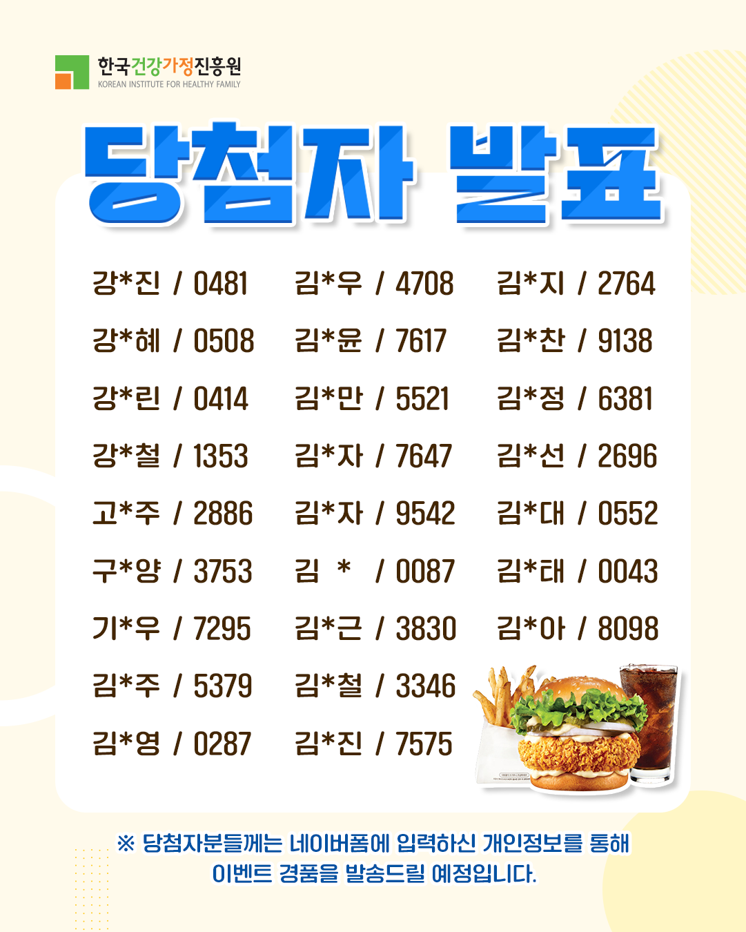 한국건강가정진흥원 당첨자 발표 강*진 0481 강*혜 0508 강*린 0414 강*철 1353 고*주 2886 구*양 3753 기*우 7295 김*주 5379 김*영 0287 김*우 4708 김*윤 7617 김*만 5521 김*자 7647 김*자 9542 김* 0087 김*근 3830 김*철 3346 김*진 7575 김*지 2764 김*찬 9138 김*정 6381 김*선 2696 김*대 0552 김*태 0043 김*아 8098 ※ 당첨자분들께는 네이버폼에 입력하신 개인정보를 통해 이벤트 경품을 발송드릴 예정입니다.