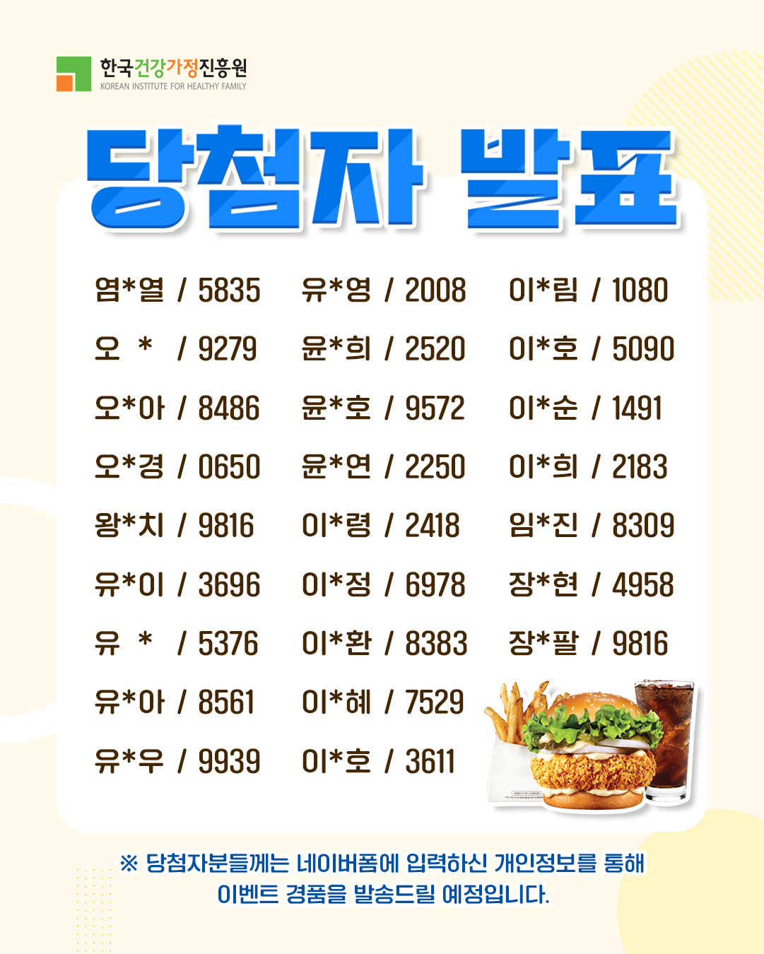 한국건강가정진흥원 당첨자 발표 염*열 5835 오* 9279 오*아 8486 오*경 0650 왕*치 9816 유*이 3696 유* 5376 유*아 8561 유*우 9939 유*영 2008 윤*희 2520 윤*호 9572 윤*연 2250 이*령 2418 이*정 6978 이*환 8383 이*혜 7529 이*호 3611 이*림 1080 이*호 5090 이*순 1491 이*희 2183 임*진 8309 장*현 4958 장*팔 9816 ※ 당첨자분들께는 네이버폼에 입력하신 개인정보를 통해 이벤트 경품을 발송드릴 예정입니다.