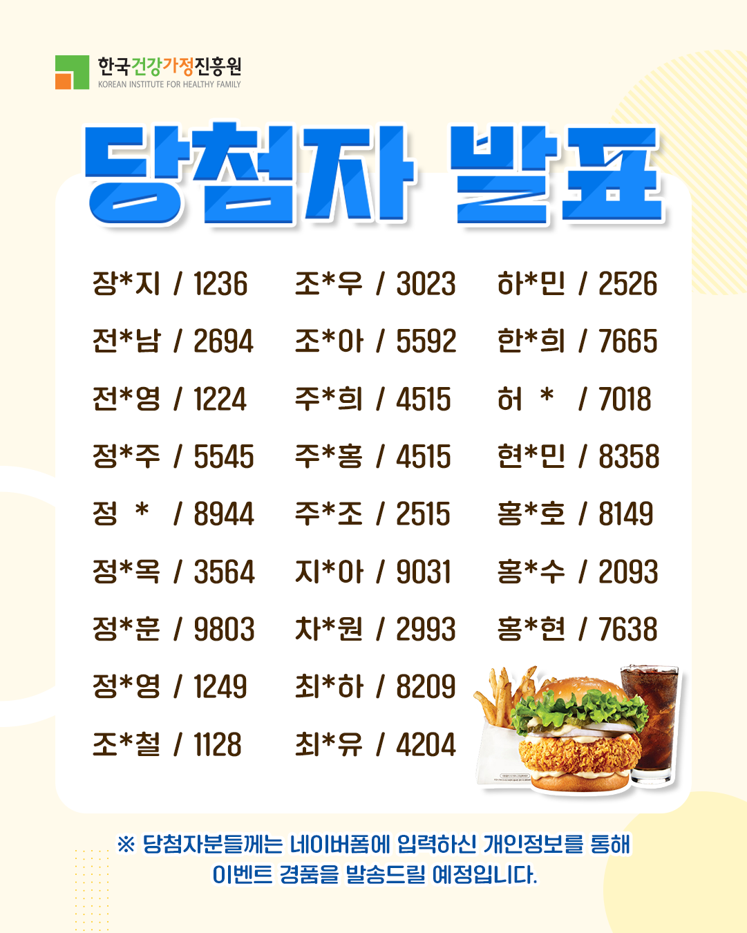 한국건강가정진흥원 당첨자 발표 장*지 1236 전*남 2694 전*영 1224 정*주 5545 정* 8944 정*옥 3564 정*훈 9803 정*영 1249 조*철 1128 조*우 3023 조*아 5592 주*희 4515 주*홍 4515 주*조 2515 지*아 9031 차*원 2993 최*하 8209 최*유 4204 하*민 2526 한*희 7665 허* 7018 현*민 8358 홍*호 8149 홍*수 2093 홍*현 7638 ※ 당첨자분들께는 네이버폼에 입력하신 개인정보를 통해 이벤트 경품을 발송드릴 예정입니다.