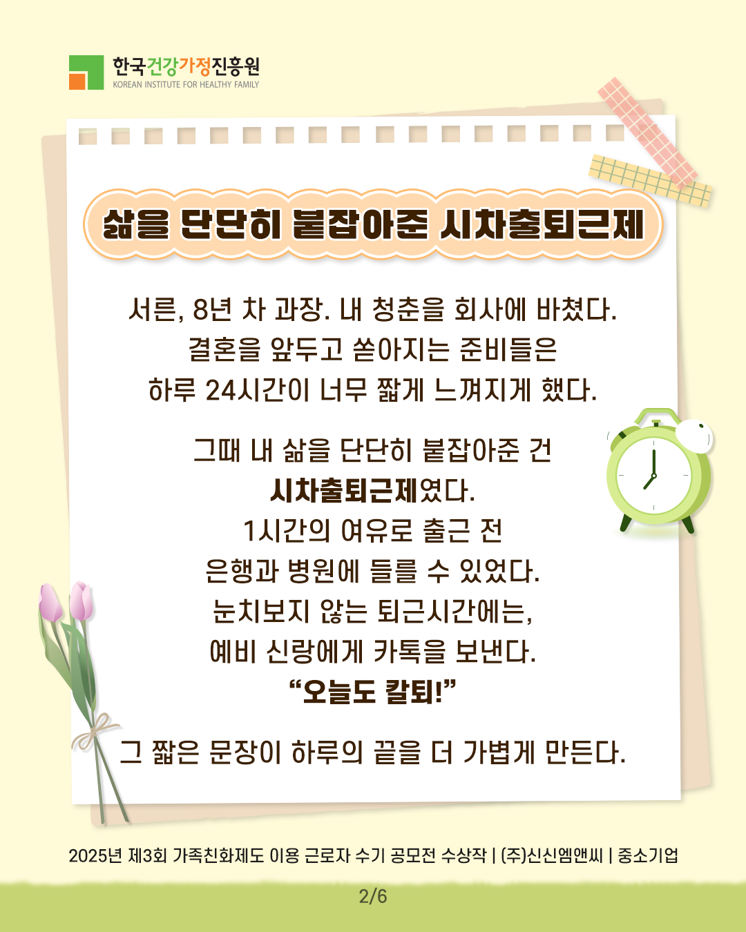 삶을 단단히 붙잡아준 시차출퇴근제 서른, 8년 차 과장. 내 청춘을 회사에 바쳤다. 결혼을 앞두고 쏟아지는 준비들은 하루 24시간이 너무 짧게 느껴지게 했다. 그때 내 삶을 단단히 붙잡아준 건 시차출퇴근제였다. 1시간의 여유로 출근 전 은행과 병원에 들를 수 있었다. 눈치보지 않는 퇴근시간에는 예비 신랑에게 카톡을 보낸다. “오늘도 칼퇴!” 그 짧은 문장이 하루의 끝을 더 가볍게 만든다. 2025년 제3회 가족친화제도 이용 근로자 수기 공모전 수상작 | (주)신신엠앤씨 | 중소기업