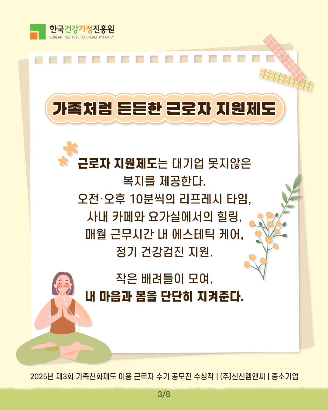 가족처럼 든든한 근로자 지원제도 근로자 지원제도는 대기업 못지않은 복지를 제공한다. 오전·오후 10분씩의 리프레시 타임, 사내 카페와 요가실에서의 힐링, 매월 근무시간 내 에스테틱 케어, 정기 건강검진 지원. 작은 배려들이 모여, 내 마음과 몸을 단단히 지켜준다. 2025년 제3회 가족친화제도 이용 근로자 수기 공모전 수상작 | (주)신신엠앤씨 | 중소기업