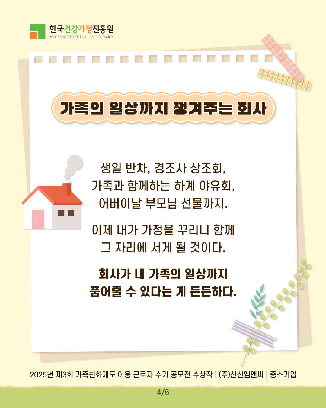 가족의 일상까지 챙겨주는 회사 생일 반차, 경조사 상조회, 가족과 함께하는 하계 야유회, 어버이날 부모님 선물까지. 이제 내가 가정을 꾸리니 함께 그 자리에 서게 될 것이다. 회사가 내 가족의 일상까지 품어줄 수 있다는 게 든든하다. 2025년 제3회 가족친화제도 이용 근로자 수기 공모전 수상작 | (주)신신엠앤씨 | 중소기업