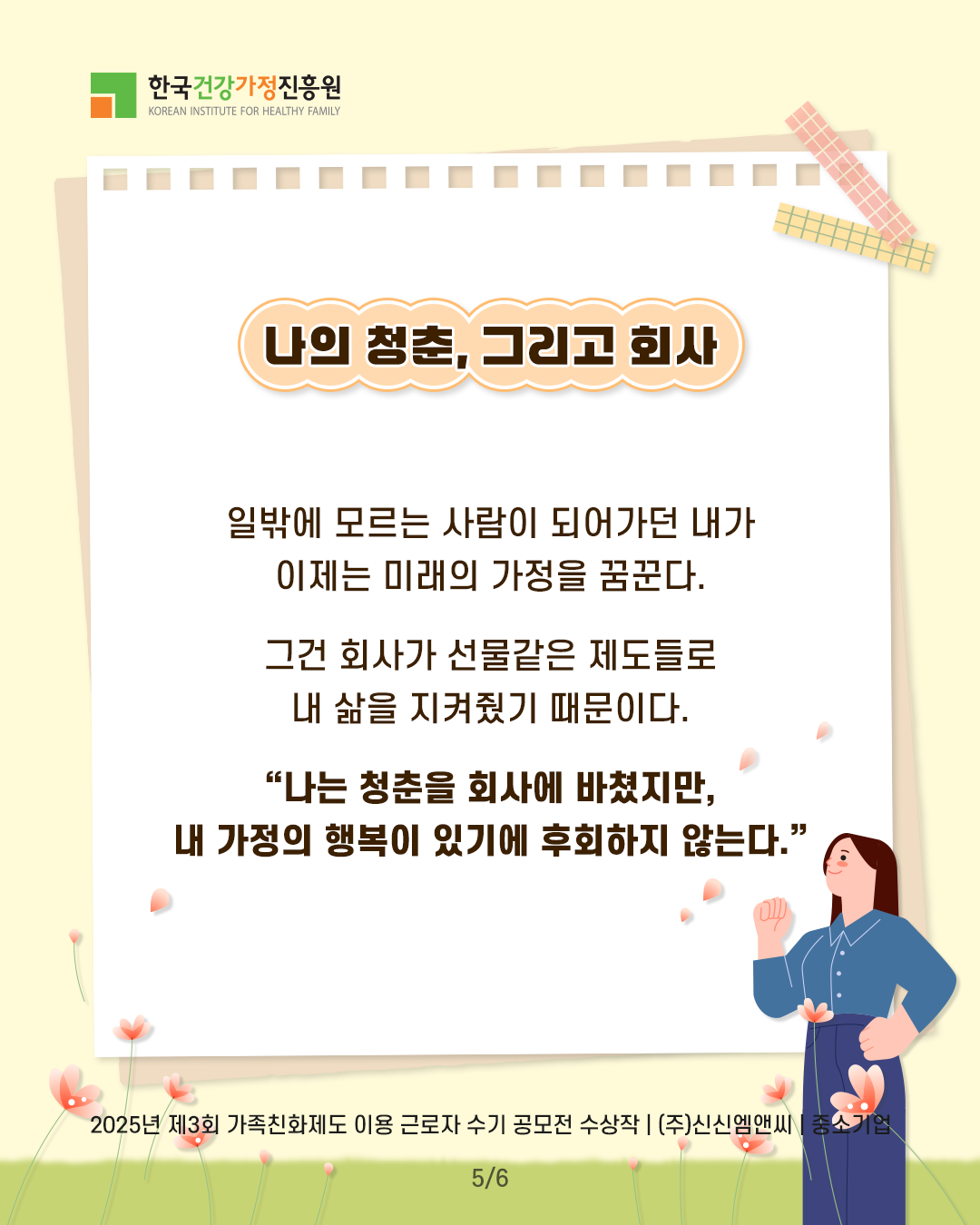 나의 청춘, 그리고 회사 일밖에 모르던 사람이 되어가던 내가 이제는 미래의 가정을 꿈꾼다. 그건 회사가 선물같은 제도들로 내 삶을 지켜줬기 때문이다. “나는 청춘을 회사에 바쳤지만, 내 가정의 행복이 있기에 후회하지 않는다.” 2025년 제3회 가족친화제도 이용 근로자 수기 공모전 수상작 | (주)신신엠앤씨 | 중소기업