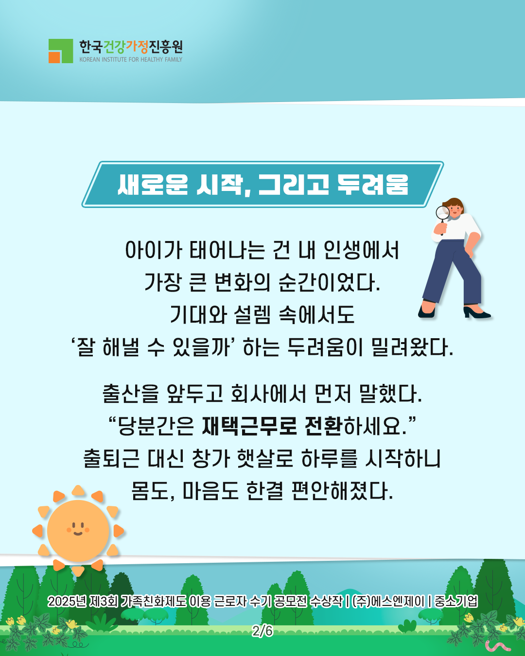 새로운 시작, 그리고 두려움 아이가 태어나는 건 내 인생에서 가장 큰 변화의 순간이었다. 기대와 설렘 속에서도 ‘잘 해낼 수 있을까’ 하는 두려움이 밀려왔다. 출산을 앞두고 회사에서 먼저 말했다. “당분간은 재택근무로 전환하세요.” 출퇴근 대신 창가 햇살로 하루를 시작하니 몸도, 마음도 한결 편안해졌다. 2025년 제3회 가족친화제도 이용 근로자 수기 공모전 수상작 | (주)에스엔제이 | 중소기업