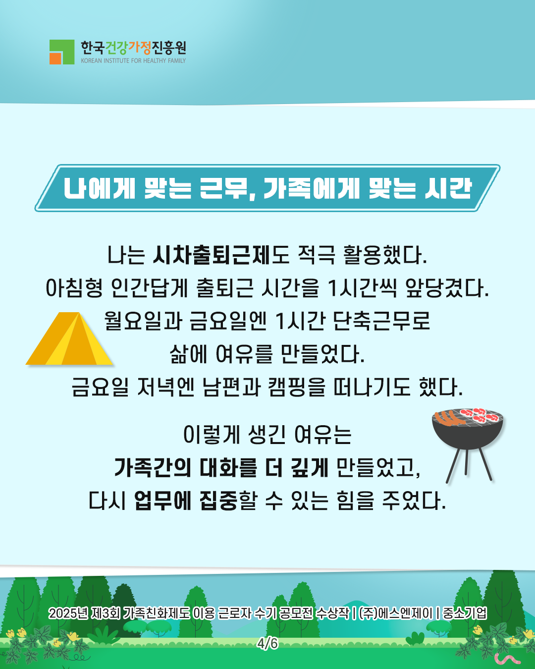 나에게 맞는 근무, 가족에게 맞는 시간 나는 시차출퇴근제도 적극 활용했다. 아침형 인간답게 출퇴근 시간을 1시간씩 앞당겼다. 월요일과 금요일엔 1시간 단축근무로 삶에 여유를 만들었다. 금요일 저녁엔 남편과 캠핑을 떠나기도 했다. 이렇게 생긴 여유는 가족간의 대화를 더 깊게 만들었고, 다시 업무에 집중할 수 있는 힘을 주었다. 2025년 제3회 가족친화제도 이용 근로자 수기 공모전 수상작 | (주)에스엔제이 | 중소기업