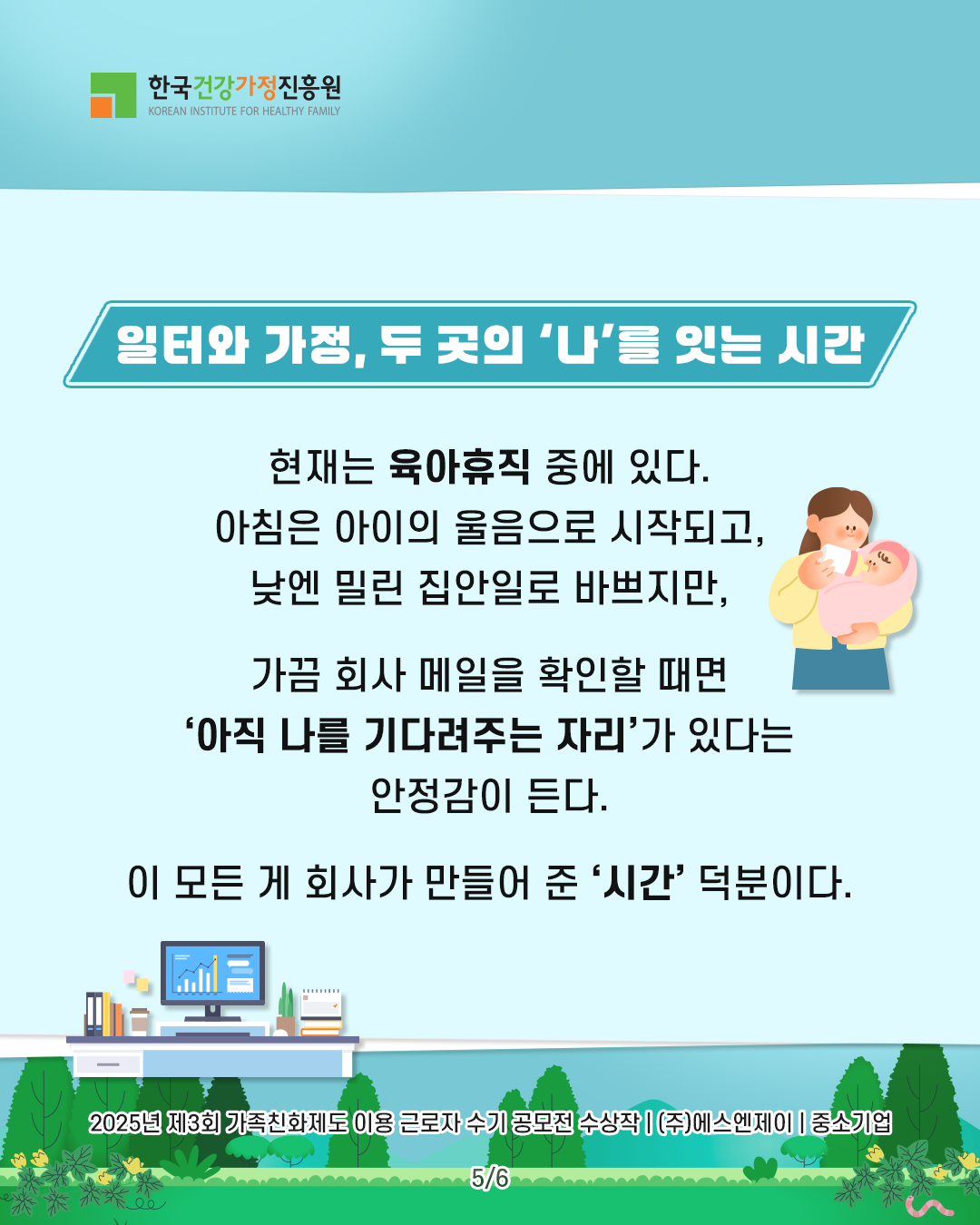 일터와 가정, 두 곳의 ‘나’를 잇는 시간 현재는 육아휴직 중에 있다. 아침은 아이의 울음으로 시작되고, 낮엔 밀린 집안일로 바쁘지만, 가끔 회사 메일을 확인할 때면 ‘아직 나를 기다려주는 자리’가 있다는 안정감이 든다. 이 모든 게 회사가 만들어 준 ‘시간’ 덕분이다. 2025년 제3회 가족친화제도 이용 근로자 수기 공모전 수상작 | (주)에스엔제이 | 중소기업