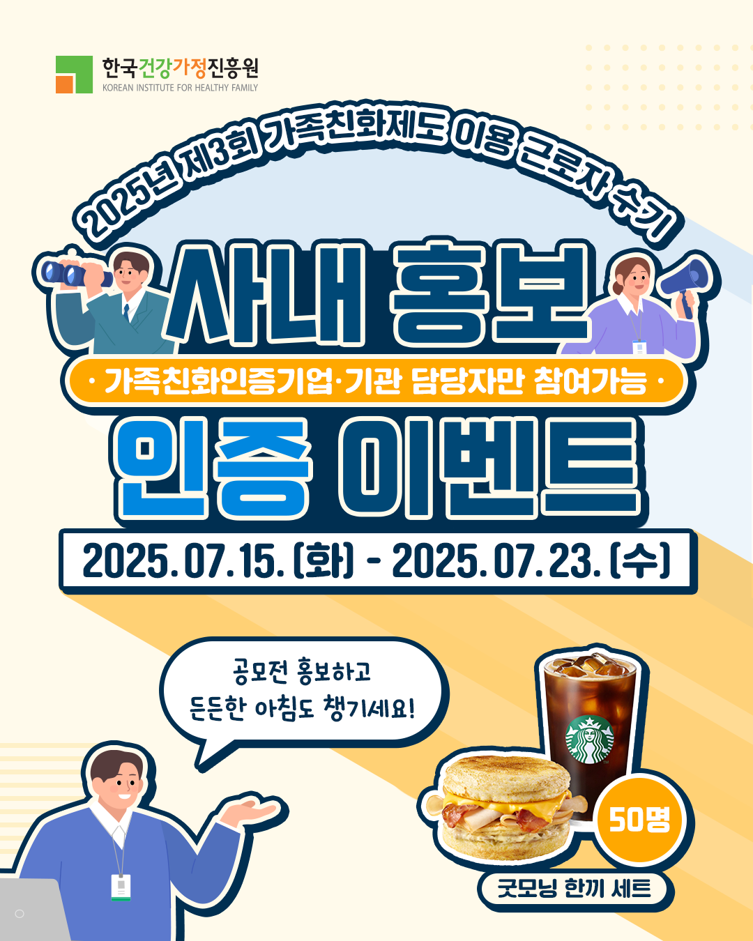 한국건강가정진흥원 KOREAN INSTITUTE FOR HEALTHY FAMILY 2025년 제3회 가족친화제도 이용 근로자 수기 사내 홍보 인증 이벤트 가족친화인증기업·기관 담당자만 참여가능 2025.07.15.(화) - 2025.07.23.(수) 공모전 홍보하고 든든한 아침도 챙기세요! 굿모닝 한끼 세트 50명