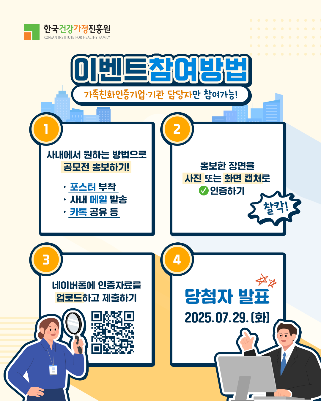 이벤트 참여방법 가족친화인증기업·기관 담당자만 참여가능 1. 사내에서 원하는 방법으로 공모전 홍보하기! - 포스터 부착, 사내 메일 발송, 카톡 공유 등 2. 홍보한 장면을 사진 또는 화면 캡처로 인증하기 3. 네이버폼에 인증자료를 업로드하고 제출하기 4. 당첨자 발표 2025.07.29.(화)