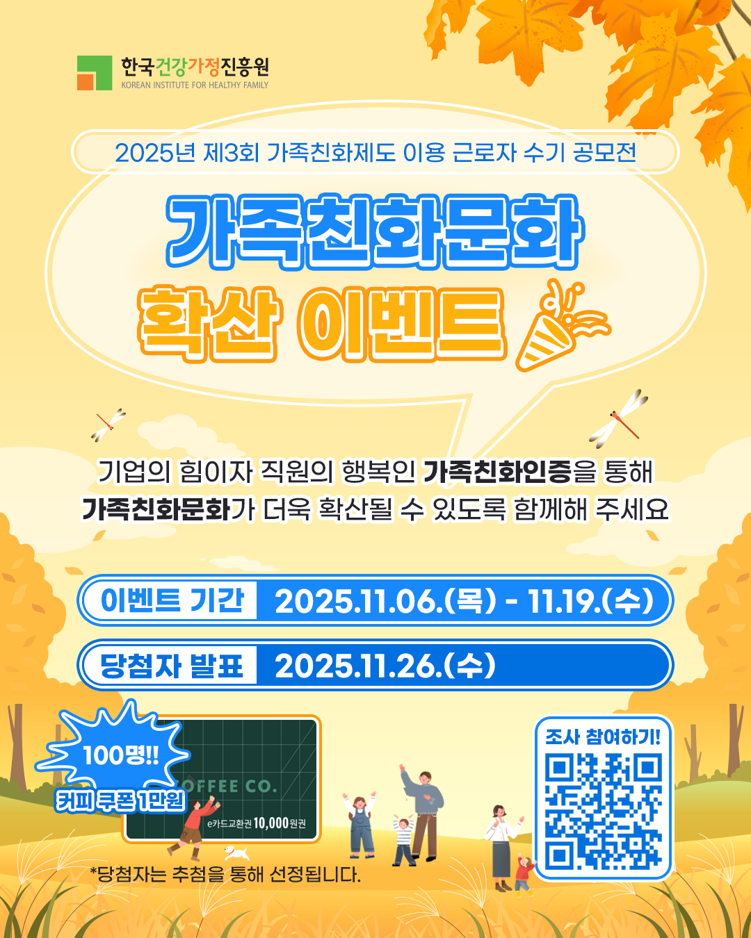 한국건강가정진흥원 2025년 제3회 가족친화제도 이용 근로자 수기 공모전 가족친화문화 확산 이벤트 기업의 힘이자 직원의 행복인 가족친화인증을 통해 가족친화문화가 더욱 확산될 수 있도록 함께해 주세요 이벤트 기간 2025.11.06.(목) - 11.19.(수) 당첨자 발표 2025.11.26.(수) 100명!! 커피 쿠폰 1만원 *당첨자는 추첨을 통해 선정됩니다 조사 참여하기!
