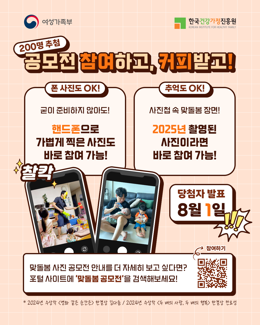 200명 추첨 공모전 참여하고, 커피받고! 폰 사진도 OK! 굳이 준비하지 않아도! 핸드폰으로 가볍게 찍은 사진도 바로 참여 가능! 추억도 OK! 사진첩 속 맞돌봄 장면! 2025년 촬영된 사진이라면 바로 참여 가능! 찰칵! 당첨자 발표 8월 1일!!! 맞돌봄 사진 공모전 안내를 더 자세히 보고 싶다면? 포털 사이트에 ‘맞돌봄 공모전’을 검색해보세요! * 2024년 수상작 ‘영화 같은 순간은’ 한결상 김다솜 / 2024년 수상작 ‘두 배의 사랑, 두 배의 행복’ 한결상 전요셉