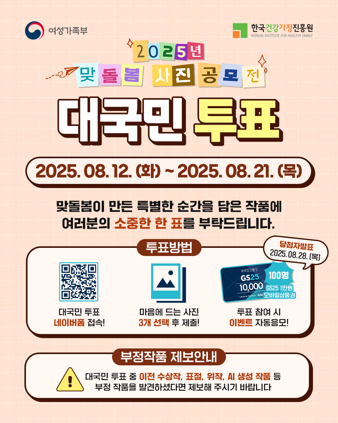 여성가족부 2025년 맞돌봄 사진 공모전 대국민 투표 2025.08.12.(화) ~ 2025.08.21.(목) 맞돌봄이 만든 특별한 순간을 담은 작품에 여러분의 소중한 한 표를 부탁드립니다. 투표방법 대국민 투표 네이버폼 접속! 마음에 드는 사진 3개 선택 후 제출! 투표 참여 시 이벤트 자동응모! 당첨자발표 2025.08.28.(목) GS25 1만원 모바일상품권 100명 부정작품 제보안내 대국민 투표 중 이전 수상작, 표절, 위작, AI 생성 작품 등 부정 작품을 발견하셨다면 제보해 주시기 바랍니다 한국건강가정진흥원