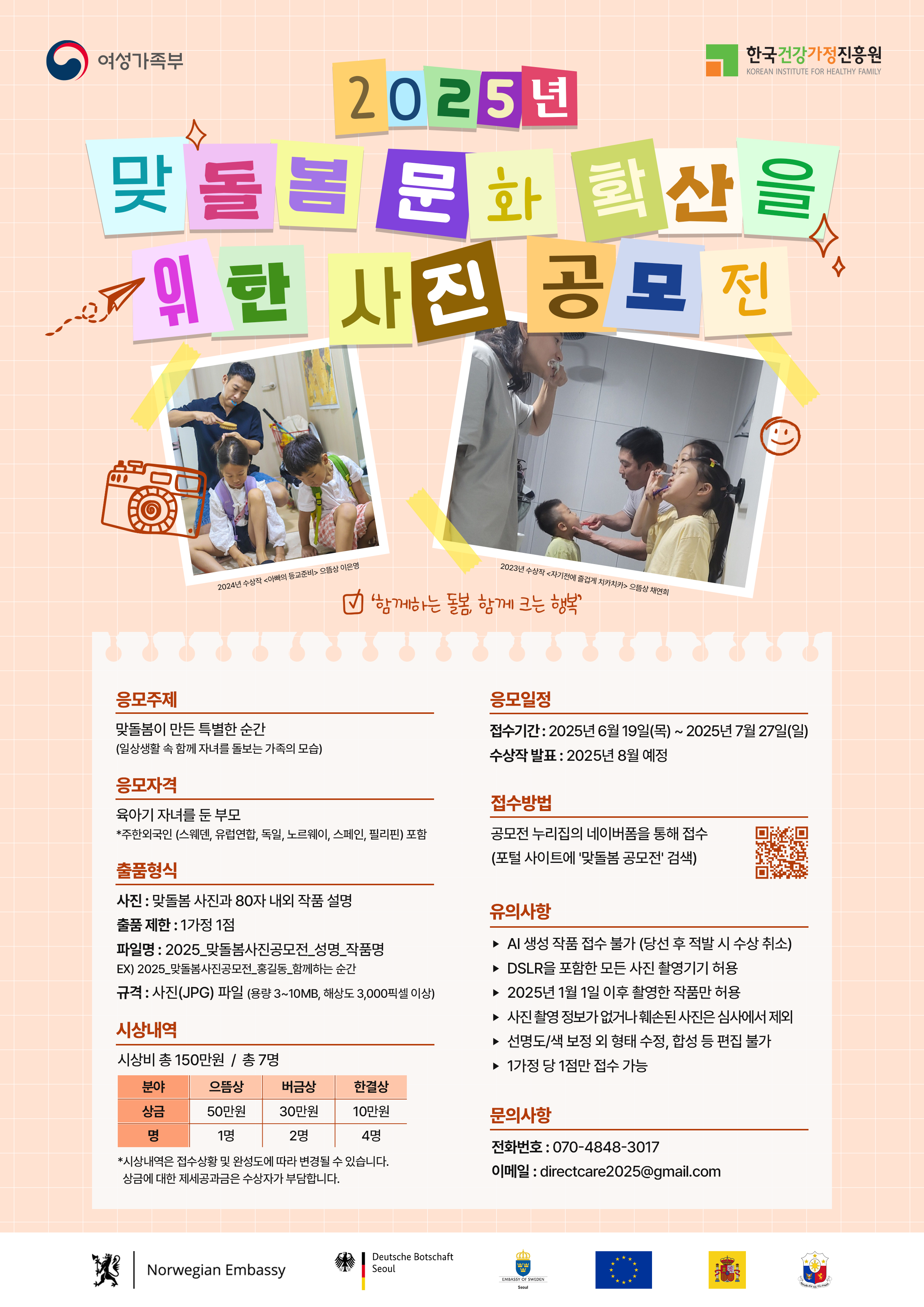 여성가족부 한국건강가정진흥원 2025년 맞돌봄문화 확산을 위한 사진 공모전 '함께하는 돌봄, 함께 크는 행복' 2023년 수상작 <이발에 동참중인 아빠와 아들들> 이예린 촬영, 2023년 수상작 <치카치카 준비 완료!> 김미라 촬영, 응모주제 맞돌봄이 만든 특별한 순간 (일상생활 속 함께 자녀를 돌보는 가족의 모습), 응모자격 육아기 자녀를 둔 부모 *주한외국인 (스웨덴, 유엔협력, 독일, 노르웨이, 스페인, 필리핀) 포함, 출품형식 사진 : 맞돌봄 사진과 80자 내외 작품 설명, 출품 제한 : 1가정 1점, 파일명 : 2025_맞돌봄사진공모전_성명_작품명 예) 2025_맞돌봄사진공모전_홍길동_행복한 순간, 규격 : 사진(JPG) 파일 (용량 3~10MB, 해상도 3,000pixel 이상), 시상내역 시상비 총 150만원 / 총 7명 분야 으뜸상 모바일 30만원 1명, 버금상 20만원 2명, 한걸상 10만원 4명 *시상내용은 작품 수상 및 심사여건에 따라 변동될 수 있습니다. 상금에 대한 제세공과금은 수상자 부담입니다, 응모일정 접수기간 : 2025년 6월 19일(목) ~ 2025년 7월 27일(일), 수상작 발표 : 2025년 8월 예정, 접수방법 공모전 누리집의 네이버폼을 통해 접수 (포털 사이트에 '맞돌봄 공모전' 검색), 유의사항 - AI 생성 작품 접수 불가 (당선 후 적발 시 수상 취소) - DSLR 포함한 모든 사진 촬영기기 허용 - 2025년 1월 1일 이후 촬영한 작품만 허용 - 사진 촬영정보가 없거나 채널스트리트사진은 심사에서 제외 - 선명도/색 보정 외 형태 수정, 합성 등 편집 불가 - 1가정 당 1점만 접수 가능, 문의사항 전화번호 : 070-4848-3017 이메일 : directcare2025@gmail.com, Norwegian Embassy, Deutsche Botschaft Seoul, European Union, 주한스웨덴대사관, 주한스페인대사관, 필리핀 대사관