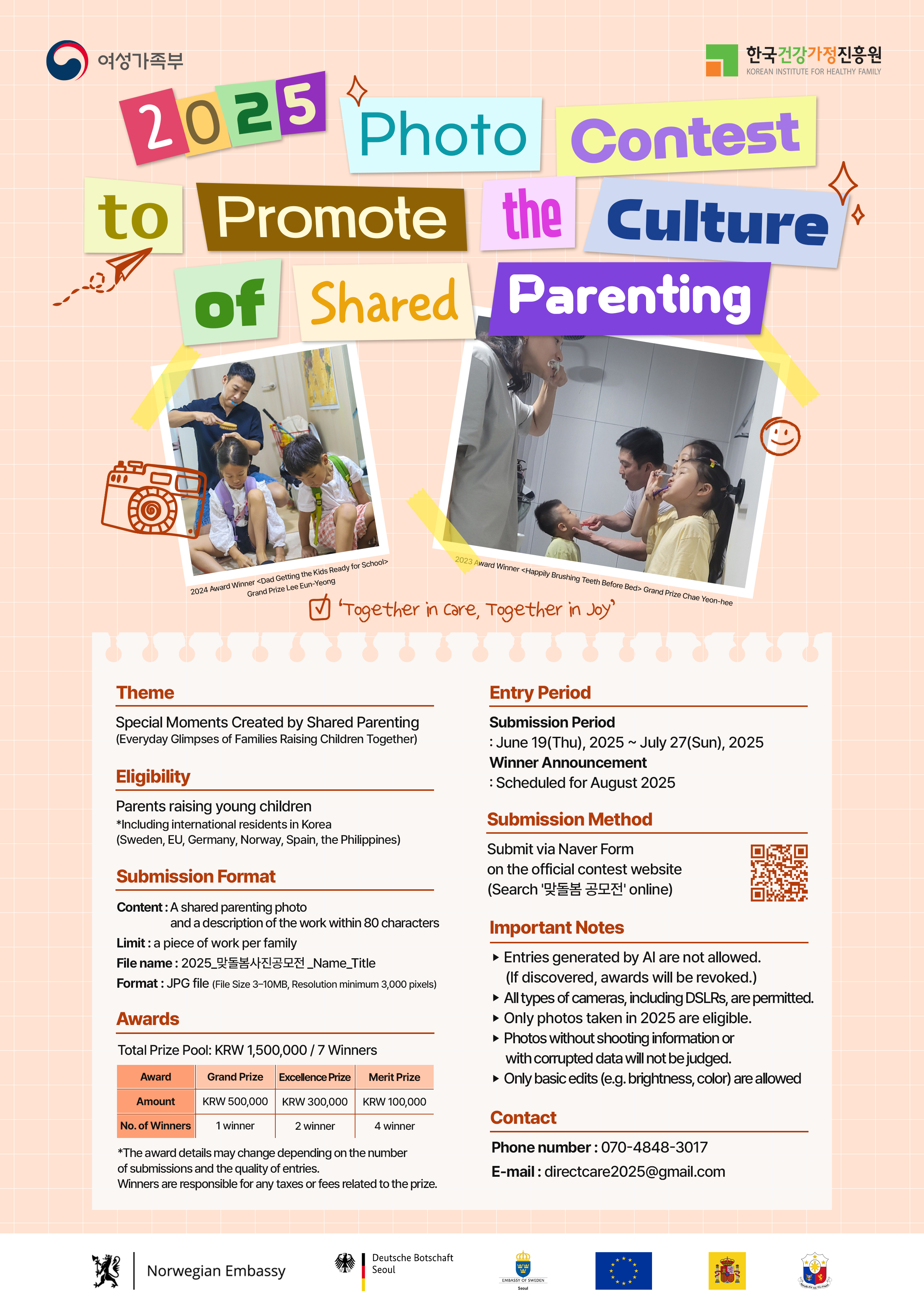 여성가족부 한국건강가정진흥원 2025 Photo Contest to Promote the Culture of Shared Parenting “Together in care, Together in Joy” 2024 Award Winner <Dad Getting the Kids Ready for School> Grand Prize Lee Eun-Yeong, 2023 Award Winner <Happily Brushing Teeth Before Bed> Grand Prize Chae Yoon-hee Theme Special Moments Created by Shared Parenting (Everyday Glimpses of Families Raising Children Together) Eligibility Parents raising young children *Including international residents in Korea (Sweden, EU, Germany, Norway, Spain, the Philippines) Submission Format Content: A shared parenting photo and a description of the work within 80 characters, Limit: a piece of work per family, File name: 2025_맞돌봄사진공모전_Name_Title, Format: JPG file (File Size 3~10MB, Resolution minimum 3,000 pixels) Awards Total Prize Pool: KRW 1,500,000 / 7 Winners Award Grand Prize KRW 500,000 1 winner, Excellence Prize KRW 300,000 2 winners, Merit Prize KRW 100,000 4 winners *The award details may change depending on the number of submissions and the quality of entries. Winners are responsible for any taxes or fees related to the prize. Entry Period Submission Period: June 19(Thu), 2025 ~ July 27(Sun), 2025 Winner Announcement: Scheduled for August 2025 Submission Method Submit via Naver Form on the official contest website (Search ‘맞돌봄 공모전’ online) Important Notes ▶ Entries generated by AI are not allowed. (If discovered, awards will be revoked.) ▶ All types of cameras, including DSLRs, are permitted. ▶ Only photos taken in 2025 are eligible. ▶ Photos without shooting information or with corrupted data will not be judged. ▶ Only basic edits (e.g. brightness, color) are allowed Contact Phone number: 070-4848-3017 E-mail: directcare2025@gmail.com Norwegian Embassy Deutsche Botschaft Seoul European Union 주한스웨덴대사관 주한스페인대사관 필리핀 대사관