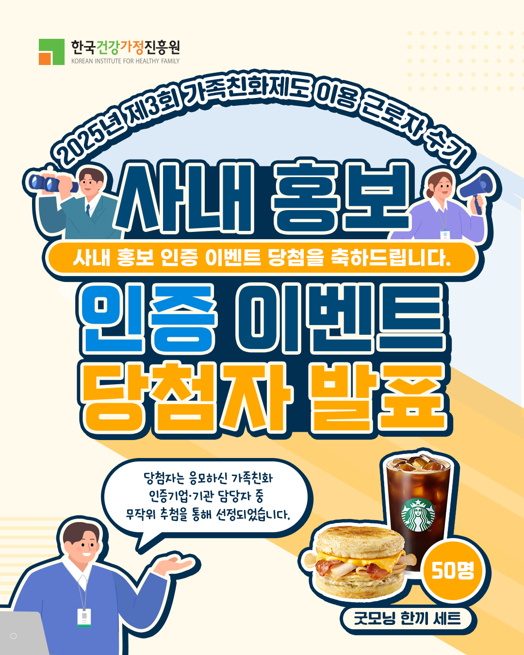 한국건강가정진흥원 KOREAN INSTITUTE FOR HEALTHY FAMILY 2025년 제3회 가족친화제도 이용 근로자 수기 사내 홍보 사내 홍보 인증 이벤트 당첨을 축하드립니다. 인증 이벤트 당첨자 발표 당첨자는 응모하신 가족친화 인증기업·기관 담당자 중 무작위 추첨을 통해 선정되었습니다. 굿모닝 한끼 세트 50명