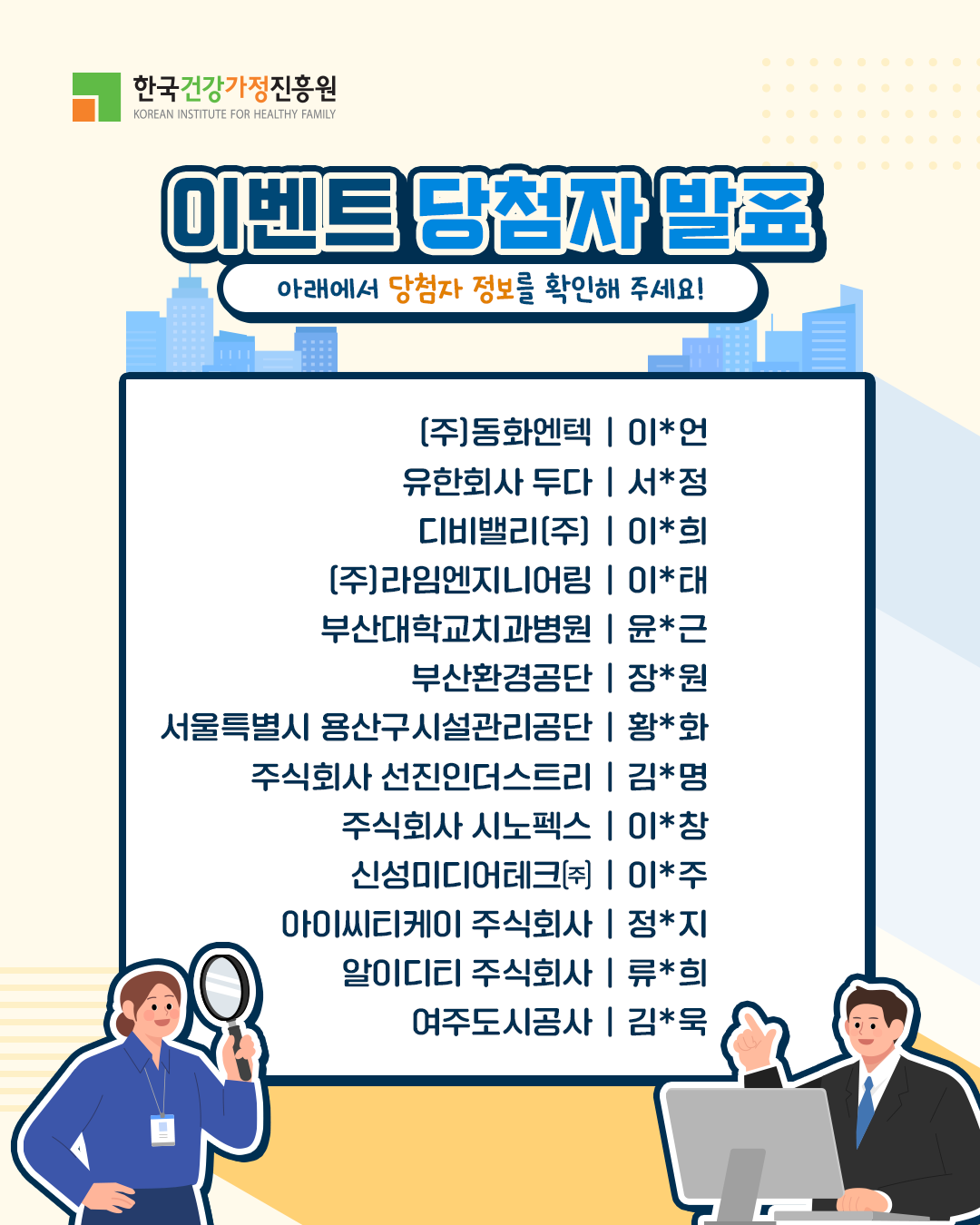 (주)동화엔텍 | 이*언 유한회사 두다 | 서*정 디비밸리(주) | 이*희 (주)라임엔지니어링 | 이*태 부산대학교치과병원 | 윤*근 부산환경공단 | 장*원 서울특별시 용산구시설관리공단 | 황*화 주식회사 선진인더스트리 | 김*명 주식회사 시노펙스 | 이*창 신성미디어테크(주) | 이*주 아이씨티케이 주식회사 | 정*지 알이디티 주식회사 | 류*희 여주도시공사 | 김*옥
