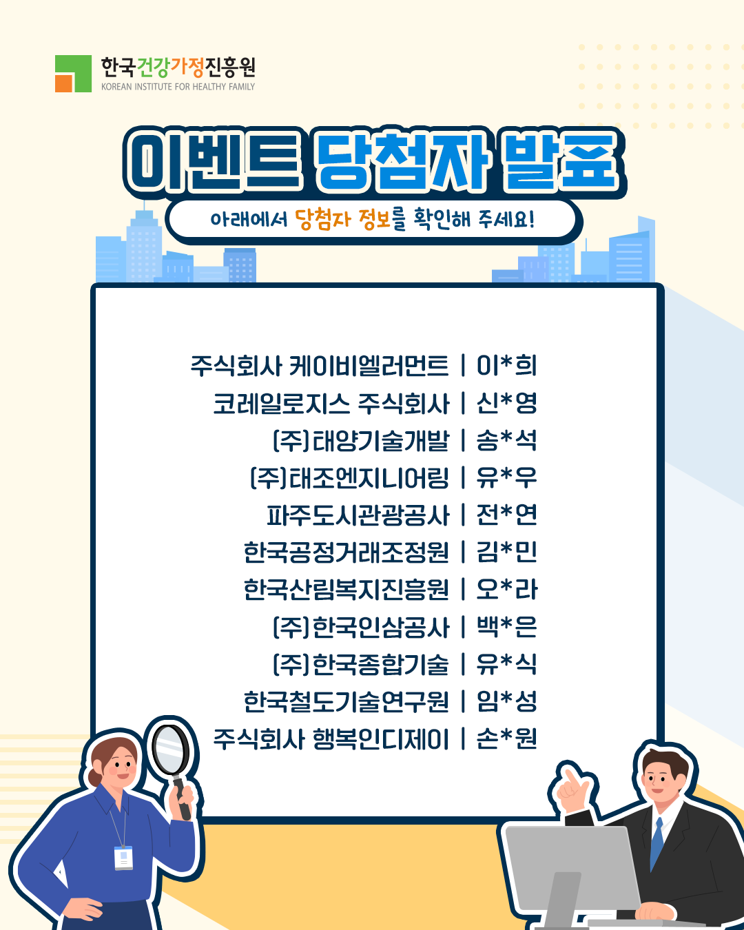 주식회사 케이비엘러먼트 | 이*희 코레일로지스 주식회사 | 신*영 (주)태양기술개발 | 송*석 (주)태조엔지니어링 | 유*우 파주도시관광공사 | 전*연 한국공정거래조정원 | 김*민 한국산림복지진흥원 | 오*라 (주)한국인삼공사 | 백*은 (주)한국종합기술 | 유*식 한국철도기술연구원 | 임*성 주식회사 행복인디제이 | 손*원