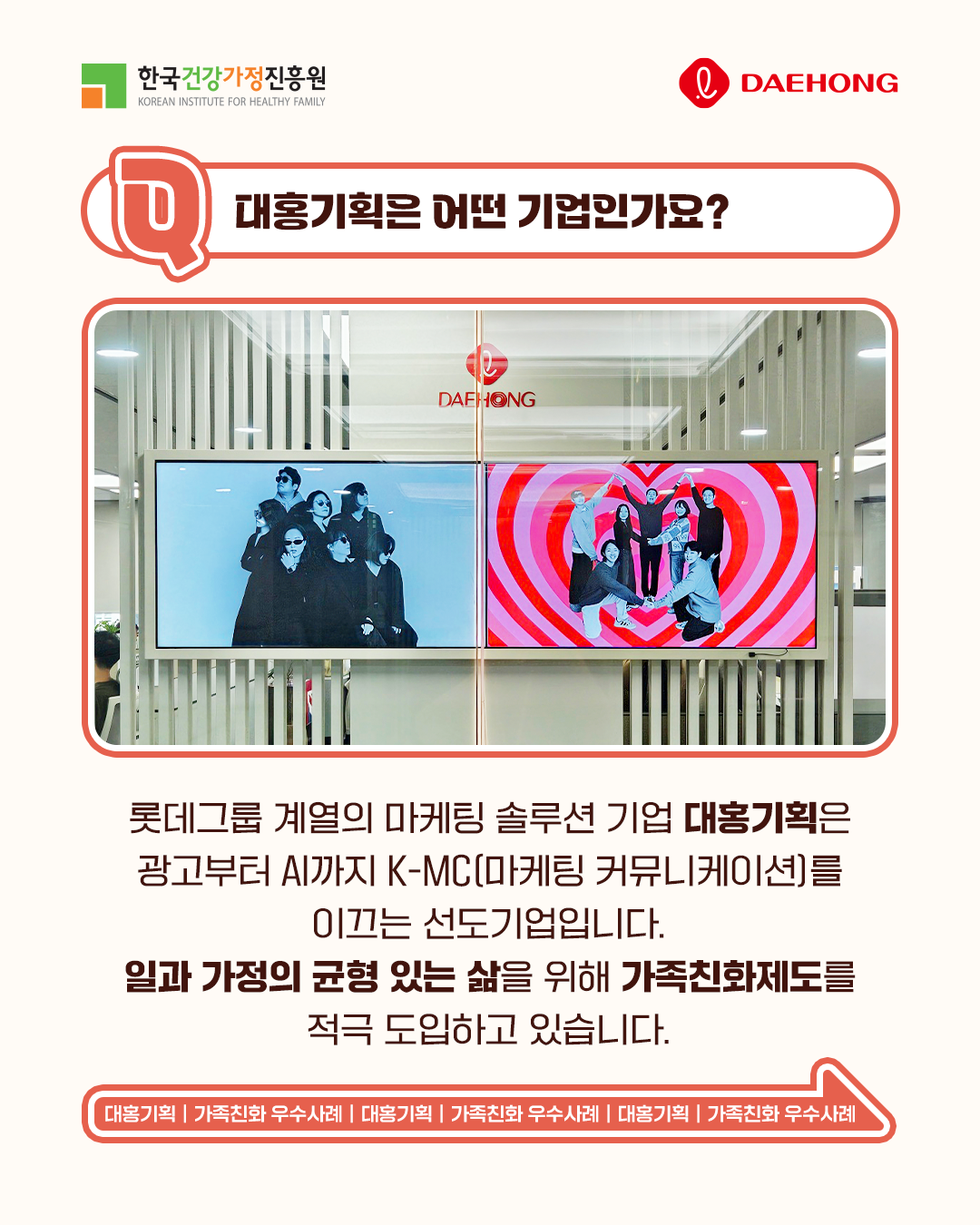 대홍기획은 어떤 기업인가요? 롯데그룹 계열의 마케팅 솔루션 기업 대홍기획은 광고부터 AI까지 K-MC(마케팅 커뮤니케이션)를 이끄는 선도기업입니다. 일과 가정의 균형 있는 삶을 위해 가족친화제도를 적극 도입하고 있습니다. 대홍기획 | 가족친화 우수사례 | 대홍기획 | 가족친화 우수사례