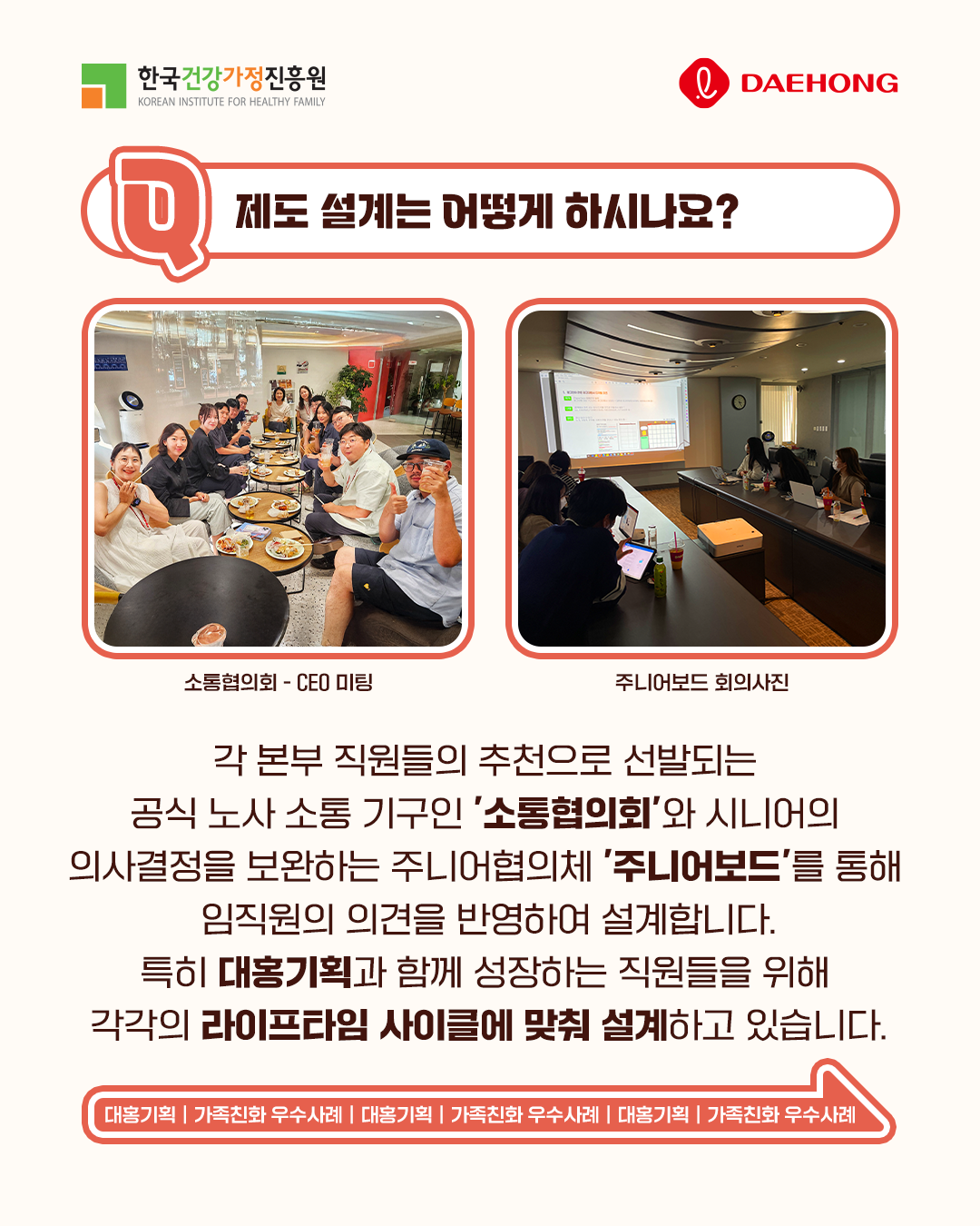 제도 설계는 어떻게 하시나요? 각 본부 직원들의 추천으로 선발되는 공식 노사 소통 기구인 소통협의회와 시니어의 의사결정을 보완하는 주니어협의체 주니어보드를 통해 임직원의 의견을 반영하여 설계합니다. 특히 대홍기획과 함께 성장하는 직원들을 위해 각각의 라이프타임 사이클에 맞춰 설계하고 있습니다. 대홍기획 | 가족친화 우수사례 | 대홍기획 | 가족친화 우수사례