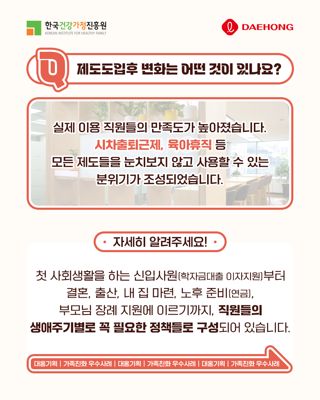 제도도입후 변화는 어떤 것이 있나요? 실제 이용 직원들의 만족도가 높아졌습니다. 시차출퇴근제, 육아휴직 등 모든 제도들을 눈치보지 않고 사용할 수 있는 분위기가 조성되었습니다. 자세히 알려주세요! 첫 사회생활을 하는 신입사원(학자금대출 이자지원)부터 결혼, 출산, 내 집 마련, 노후 준비(연금), 부모님 장례 지원에 이르기까지 직원들의 생애주기별로 꼭 필요한 정책들로 구성되어 있습니다. 대홍기획 | 가족친화 우수사례 | 대홍기획 | 가족친화 우수사례