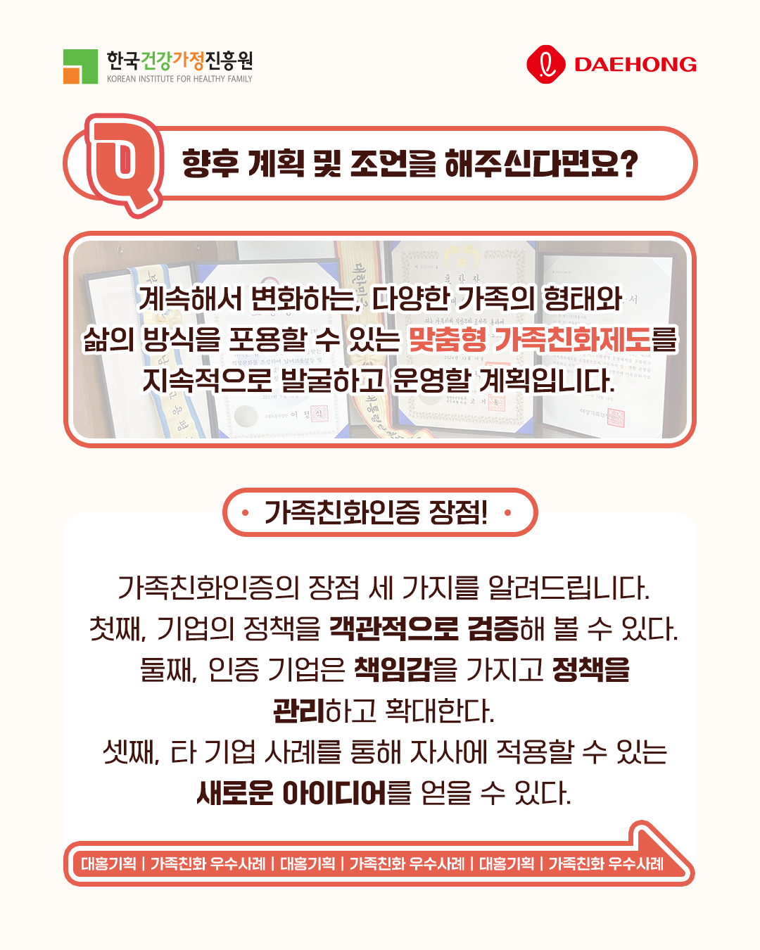 향후 계획 및 조언을 해주신다면요? 계속해서 변화하는 다양한 가족의 형태와 삶의 방식을 포용할 수 있는 맞춤형 가족친화제도를 지속적으로 발굴하고 운영할 계획입니다. 가족친화인증 장점! 가족친화인증의 장점 세 가지를 알려드립니다. 첫째, 기업의 정책을 객관적으로 검증해볼 수 있다. 둘째, 인증 기업은 책임감을 가지고 정책을 관리하고 확대한다. 셋째, 타 기업 사례를 통해 자사에 적용할 수 있는 새로운 아이디어를 얻을 수 있다. 대홍기획 | 가족친화 우수사례 | 대홍기획 | 가족친화 우수사례