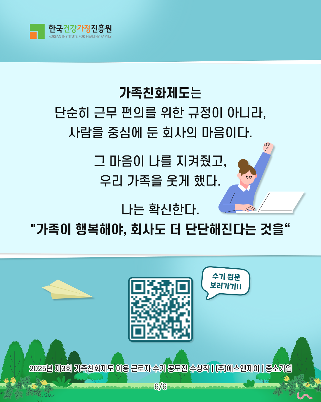 가족친화제도는 단순히 근무 편의를 위한 규정이 아니라, 사람을 중심에 둔 회사의 마음이다. 그 마음이 나를 지켜줬고, 우리 가족을 웃게 했다. 나는 확신한다. “가족이 행복해야, 회사도 더 단단해진다는 것을.” 2025년 제3회 가족친화제도 이용 근로자 수기 공모전 수상작 | (주)에스엔제이 | 중소기업