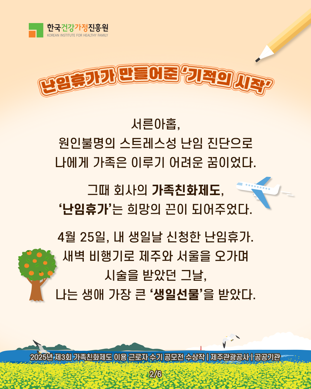 난임휴가가 만들어준 ‘기적의 시작’ 서른아홉, 원인불명의 스트레스성 난임 진단으로 나에게 가족은 이루기 어려운 꿈이었다. 그때 회사의 가족친화제도, ‘난임휴가’는 희망의 끈이 되어주었다. 4월 25일, 내 생일날 신청한 난임휴가. 새벽 비행기로 제주와 서울을 오가며 시술을 받았던 그날, 나는 생애 가장 큰 ‘생일선물’을 받았다. 2025년 제3회 가족친화제도 이용 근로자 수기 공모전 수상작 | 제주관광공사 | 공공기관