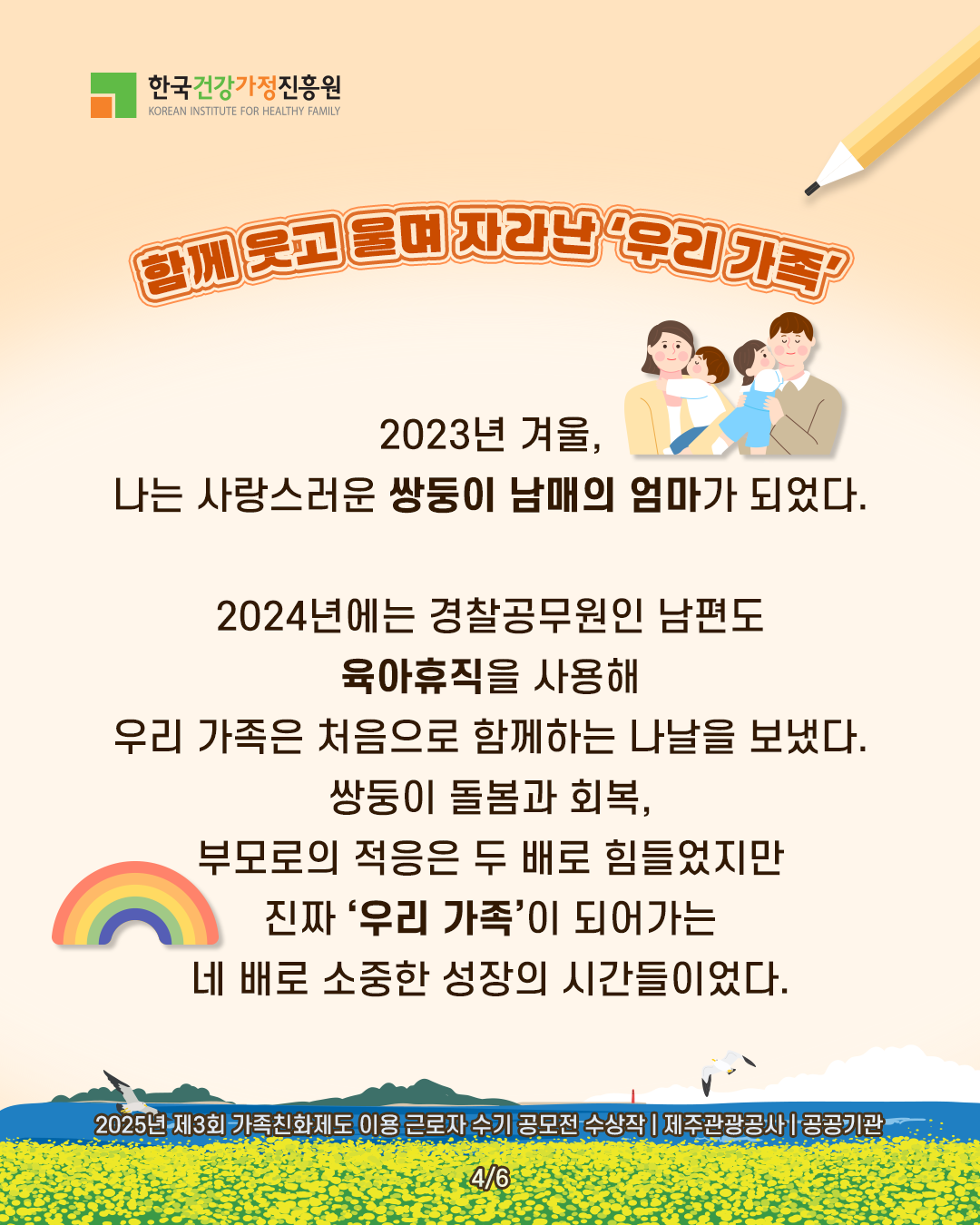 함께 웃고 울며 자라난 ‘우리 가족’ 2023년 겨울, 나는 사랑스러운 쌍둥이 남매의 엄마가 되었다. 2024년에는 경찰공무원인 남편도 육아휴직을 사용해 우리 가족은 처음으로 함께하는 나날을 보냈다. 쌍둥이 돌봄과 회복, 부모로의 적응은 두 배로 힘들었지만 진짜 ‘우리 가족’이 되어가는 네 배로 소중한 성장의 시간들이었다. 2025년 제3회 가족친화제도 이용 근로자 수기 공모전 수상작 | 제주관광공사 | 공공기관