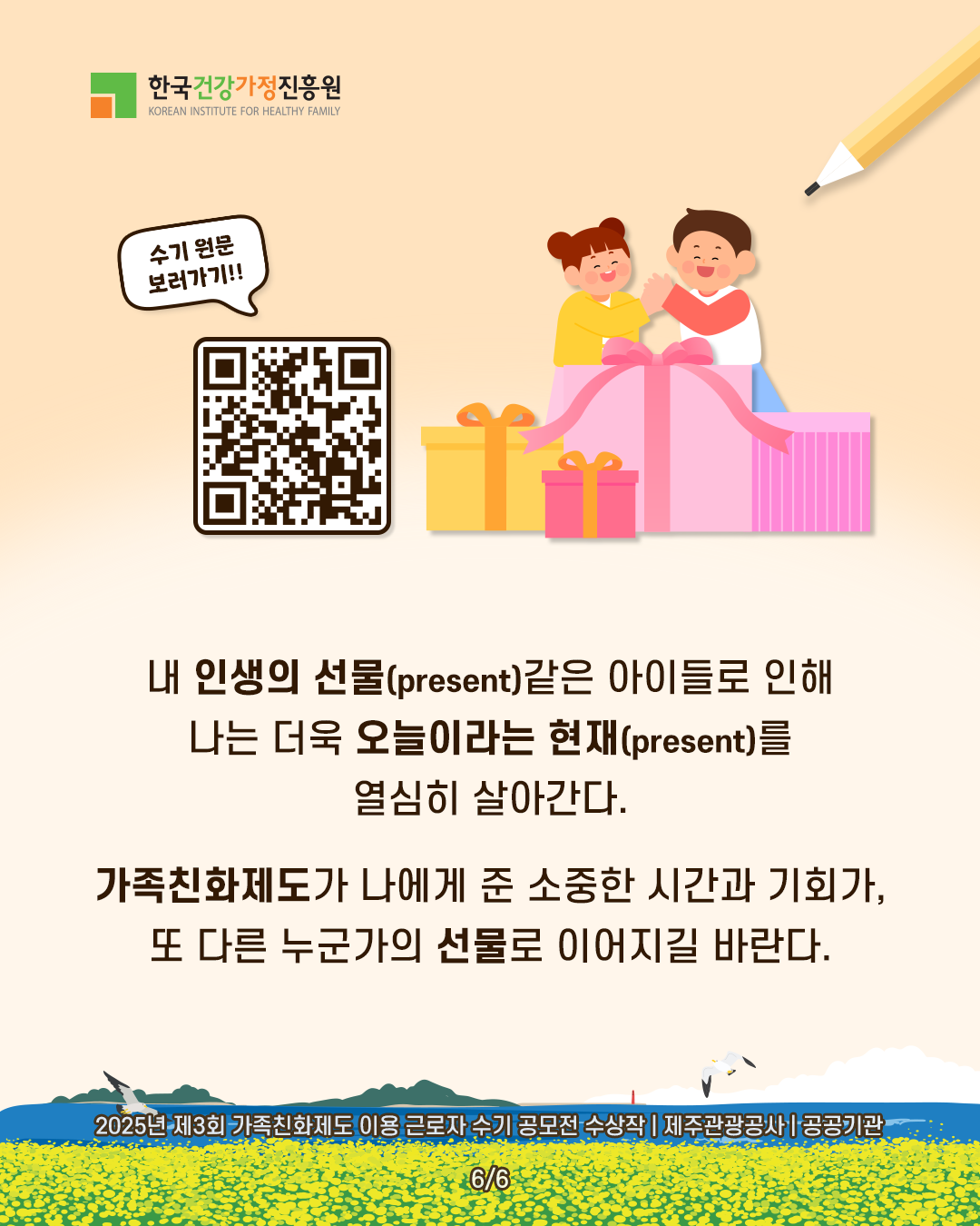 내 인생의 선물(present)같은 아이들로 인해 나는 더욱 오늘이라는 현재(present)를 열심히 살아간다. 가족친화제도가 나에게 준 소중한 시간과 기회가, 또 다른 누군가의 선물로 이어지길 바란다. 2025년 제3회 가족친화제도 이용 근로자 수기 공모전 수상작 | 제주관광공사 | 공공기관