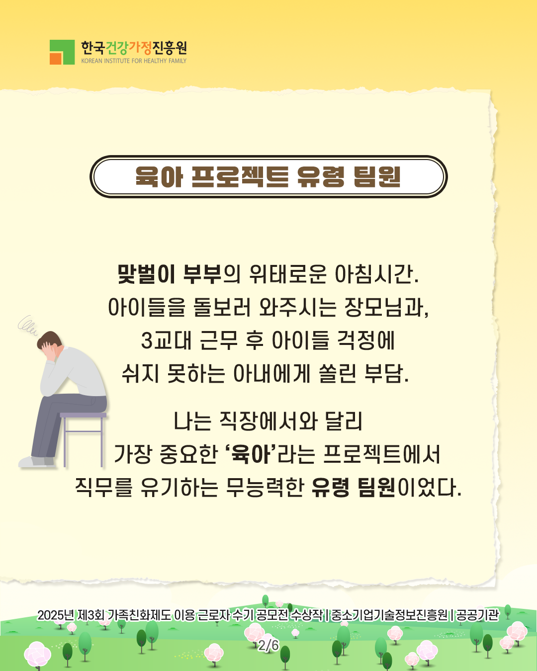 육아 프로젝트 유령 팀원 맞벌이 부부의 위태로운 아침시간. 아이들을 돌보러 와주시는 장모님과, 3교대 근무 후 아이들 걱정에 쉬지 못하는 아내에게 쏠린 부담. 나는 직장에서와 달리 가장 중요한 ‘육아’라는 프로젝트에서 직무를 유기하는 무능력한 유령 팀원이었다. 2025년 제3회 가족친화제도 이용 근로자 수기 공모전 수상작 | 중소기업기술정보진흥원 | 공공기관