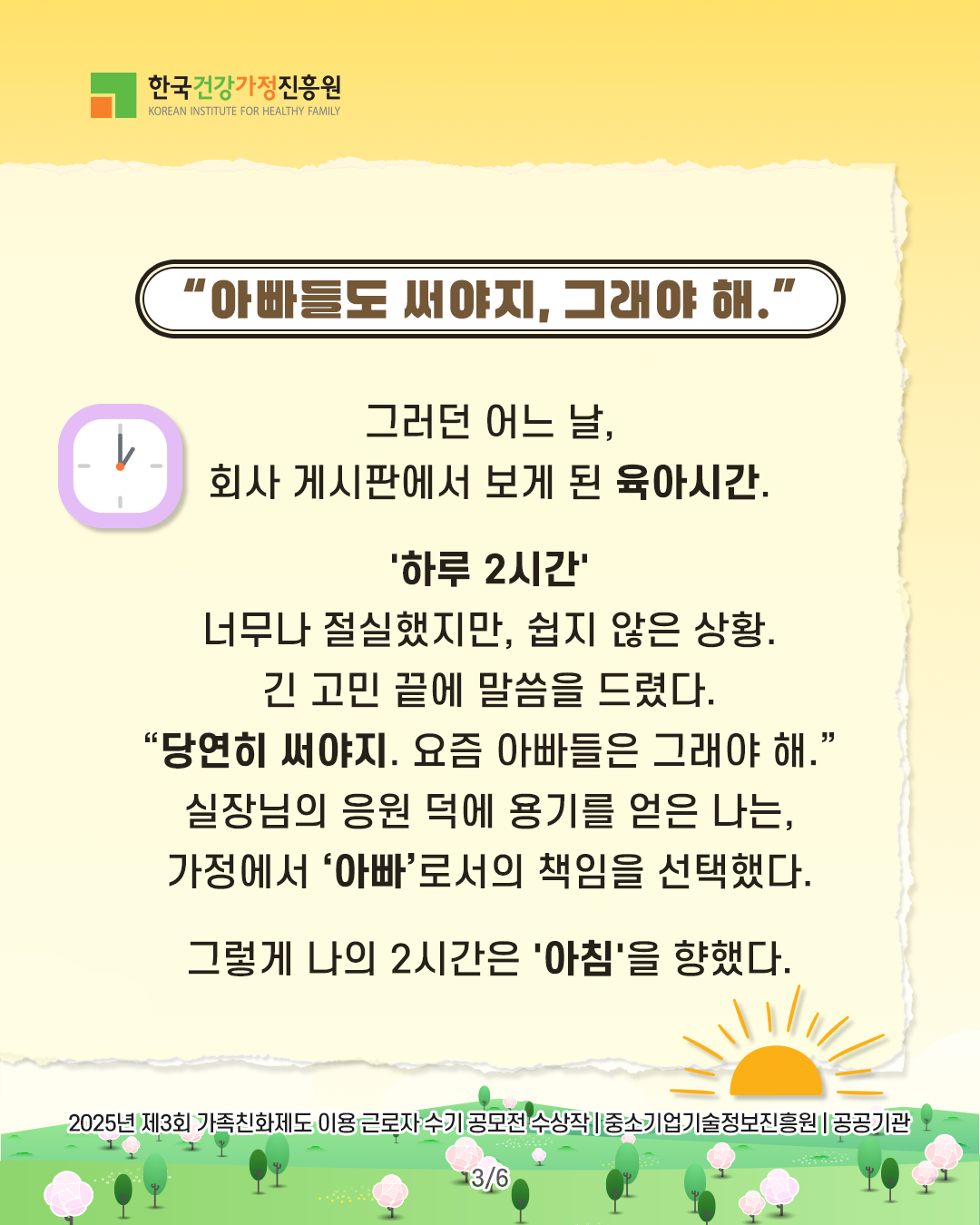 “아빠들도 써야지, 그래야 해.” 그러던 어느 날, 회사 게시판에서 보게 된 육아시간. ‘하루 2시간’ 너무나 절실했지만, 쉽지 않은 상황. 긴 고민 끝에 말씀을 드렸다. “당연히 써야지. 요즘 아빠들은 그래야 해.” 실장님의 응원 덕에 용기를 얻은 나는, 가정에서 ‘아빠’로서의 책임을 선택했다. 그렇게 나의 2시간은 ‘아침’을 향했다. 2025년 제3회 가족친화제도 이용 근로자 수기 공모전 수상작 | 중소기업기술정보진흥원 | 공공기관