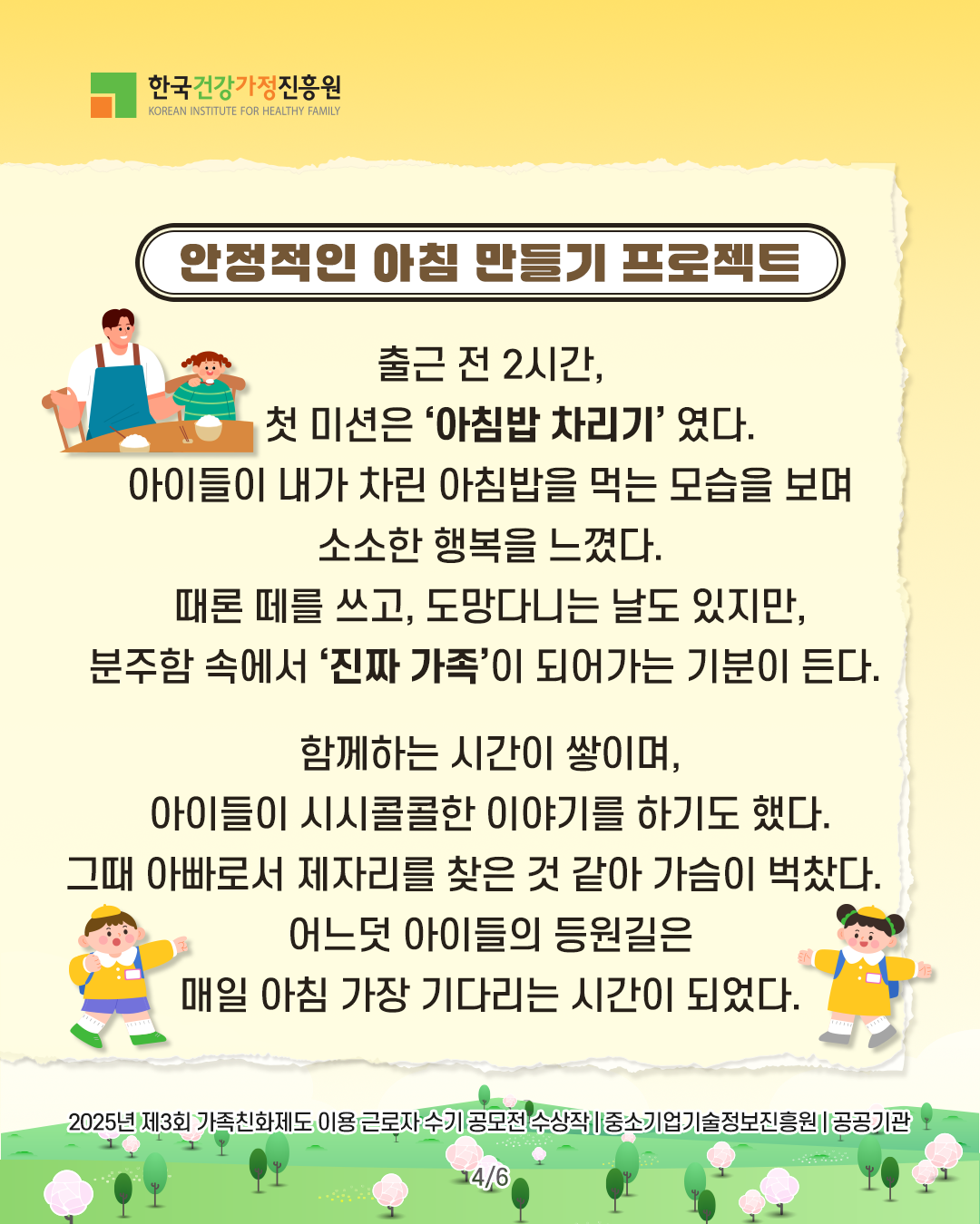 안정적인 아침 만들기 프로젝트 출근 전 2시간, 첫 미션은 ‘아침밥 차리기’였다. 아이들이 내가 차린 아침밥을 먹는 모습을 보며 소소한 행복을 느꼈다. 때론 떼를 쓰고, 도망다니는 날도 있지만, 분주함 속에서 ‘진짜 가족’이 되어가는 기분이 든다. 함께하는 시간이 쌓이며, 아이들이 시시콜콜한 이야기를 하기도 했다. 그때 아빠로서 제자리를 찾은 것 같아 가슴이 벅찼다. 어느덧 아이들의 등원길은 매일 아침 가장 기다리는 시간이 되었다. 2025년 제3회 가족친화제도 이용 근로자 수기 공모전 수상작 | 중소기업기술정보진흥원 | 공공기관
