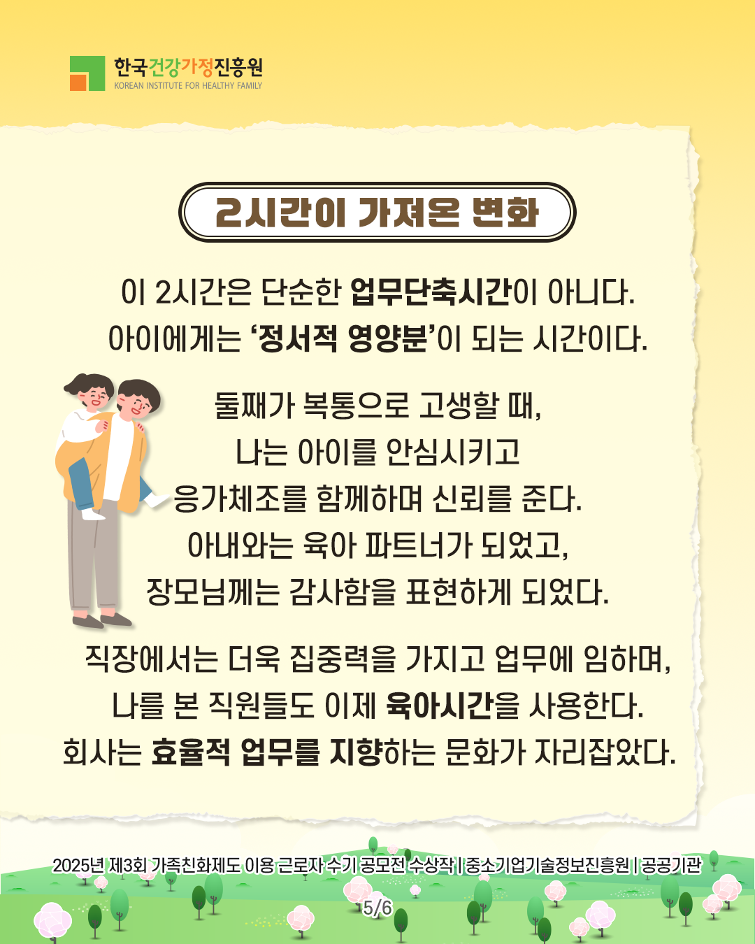 2시간이 가져온 변화 이 2시간은 단순한 업무단축시간이 아니다. 아이에게는 ‘정서적 영양분’이 되는 시간이다. 둘째가 복통으로 고생할 때, 나는 아이를 안심시키고 응가체조를 함께하며 신뢰를 준다. 아내와는 육아 파트너가 되었고, 장모님께는 감사함을 표현하게 되었다. 직장에서는 더욱 집중력을 가지고 업무에 임하며, 나를 본 직원들도 이제 육아시간을 사용한다. 회사는 효율적 업무를 지향하는 문화가 자리잡았다. 2025년 제3회 가족친화제도 이용 근로자 수기 공모전 수상작 | 중소기업기술정보진흥원 | 공공기관 