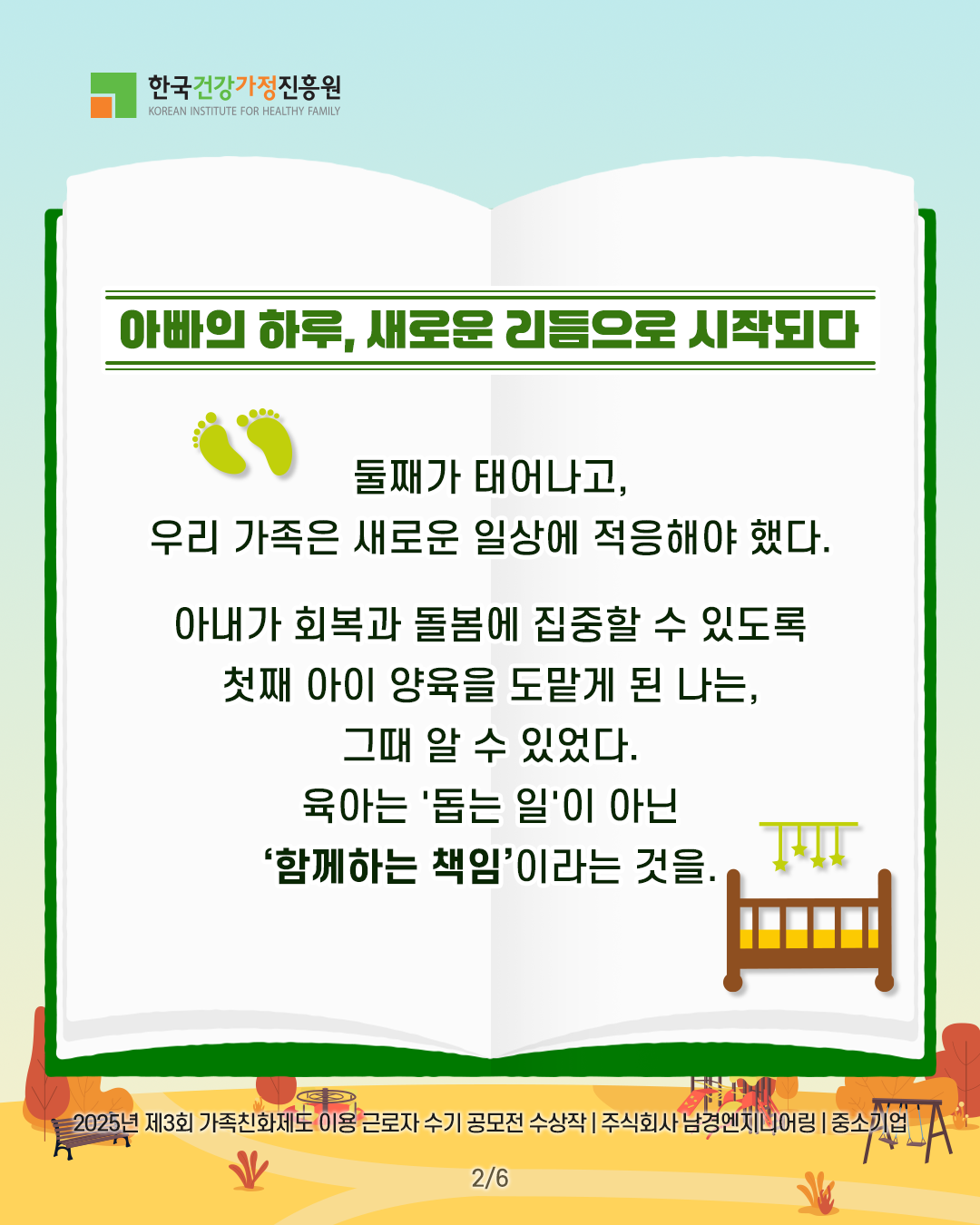 아빠의 하루, 새로운 리듬으로 시작되다 둘째가 태어나고, 우리 가족은 새로운 일상에 적응해야 했다. 아내가 회복과 돌봄에 집중할 수 있도록 첫째 아이 양육을 도맡게 된 나는, 그때 알 수 있었다. 육아는 ‘돕는 일’이 아닌 ‘함께하는 책임’이라는 것을. 2025년 제3회 가족친화제도 이용 근로자 수기 공모전 수상작 | 주식회사 남경엔지니어링 | 중소기업