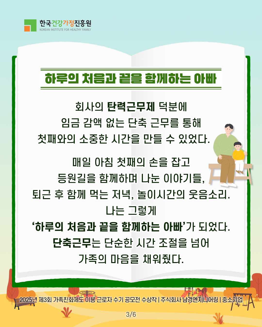 하루의 처음과 끝을 함께하는 아빠 회사의 탄력근무제 덕분에 임금 감액 없는 단축 근무를 통해 첫째와의 소중한 시간을 만들 수 있었다. 매일 아침 첫째의 손을 잡고 등원길을 함께하며 나눈 이야기들, 퇴근 후 함께 먹는 저녁, 놀이시간의 웃음소리. 나는 그렇게 ‘하루의 처음과 끝을 함께하는 아빠’가 되었다. 단축근무는 단순한 시간 조절을 넘어 가족의 마음을 채워줬다. 2025년 제3회 가족친화제도 이용 근로자 수기 공모전 수상작 | 주식회사 남경엔지니어링 | 중소기업