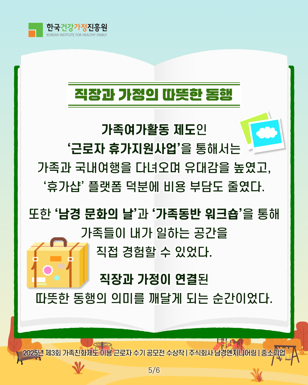 직장과 가정의 따뜻한 동행 가족여가활동 제도인 ‘근로자 휴가지원사업’을 통해서는 가족과 국내여행을 다녀오며 유대감을 높였고, ‘휴가샵’ 플랫폼 덕분에 비용 부담도 줄였다. 또한 ‘남경 문화의 날’과 ‘가족동반 워크숍’을 통해 가족들이 내가 일하는 공간을 직접 경험할 수 있었다. 직장과 가정이 연결된 따뜻한 동행의 의미를 깨닫게 되는 순간이었다. 2025년 제3회 가족친화제도 이용 근로자 수기 공모전 수상작 | 주식회사 남경엔지니어링 | 중소기업