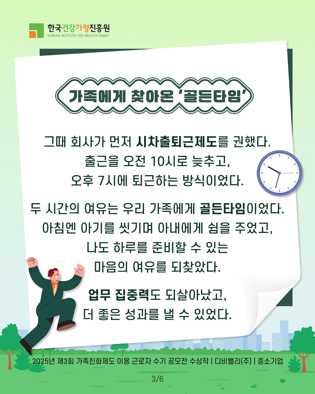 가족에게 찾아온 ‘골든타임’ 그때 회사가 먼저 시차출퇴근제도를 권했다. 출근을 오전 10시로 늦추고, 오후 7시에 퇴근하는 방식이었다. 두 시간의 여유는 우리 가족에게 골든타임이었다. 아침엔 아기를 씻기며 아내에게 쉼을 주었고, 나도 하루를 준비할 수 있는 마음의 여유를 되찾았다. 업무 집중력도 되살아났고, 더 좋은 성과를 낼 수 있었다. 2025년 제3회 가족친화제도 이용 근로자 수기 공모전 수상작 | 디비밸리(주) | 중소기업