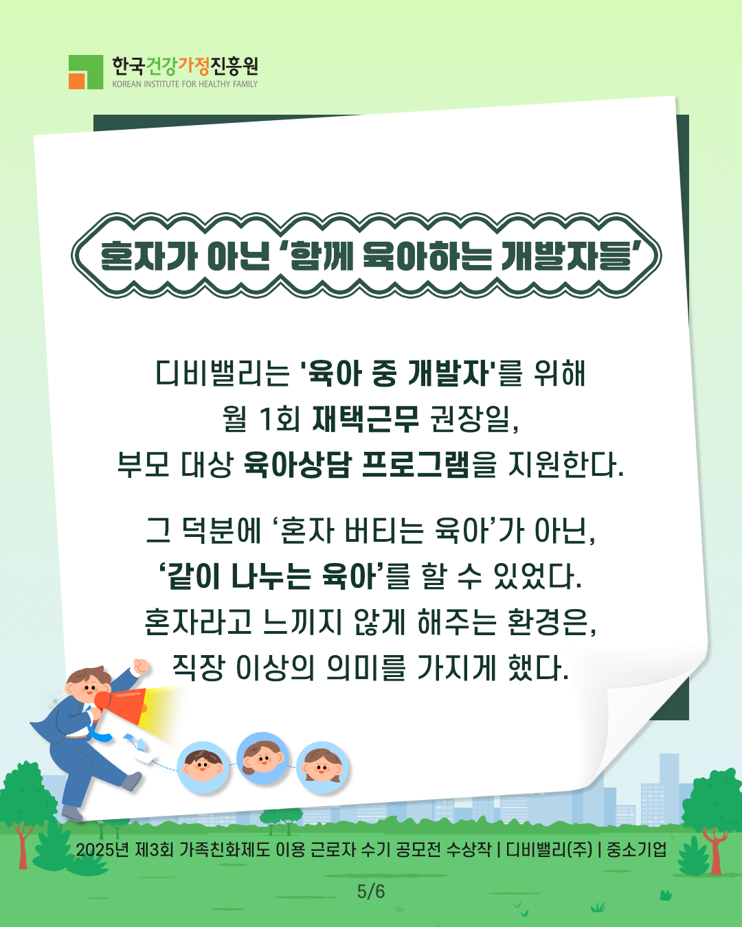 혼자가 아닌 ‘함께 육아하는 개발자들’ 디비밸리는 ‘육아 중 개발자’를 위해 월 1회 재택근무 권장일, 부모 대상 육아상담 프로그램을 지원한다. 그 덕분에 ‘혼자 버티는 육아’가 아닌, ‘같이 나누는 육아’를 할 수 있었다. 혼자라고 느끼지 않게 해주는 환경은, 직장 이상의 의미를 가지게 했다. 2025년 제3회 가족친화제도 이용 근로자 수기 공모전 수상작 | 디비밸리(주) | 중소기업