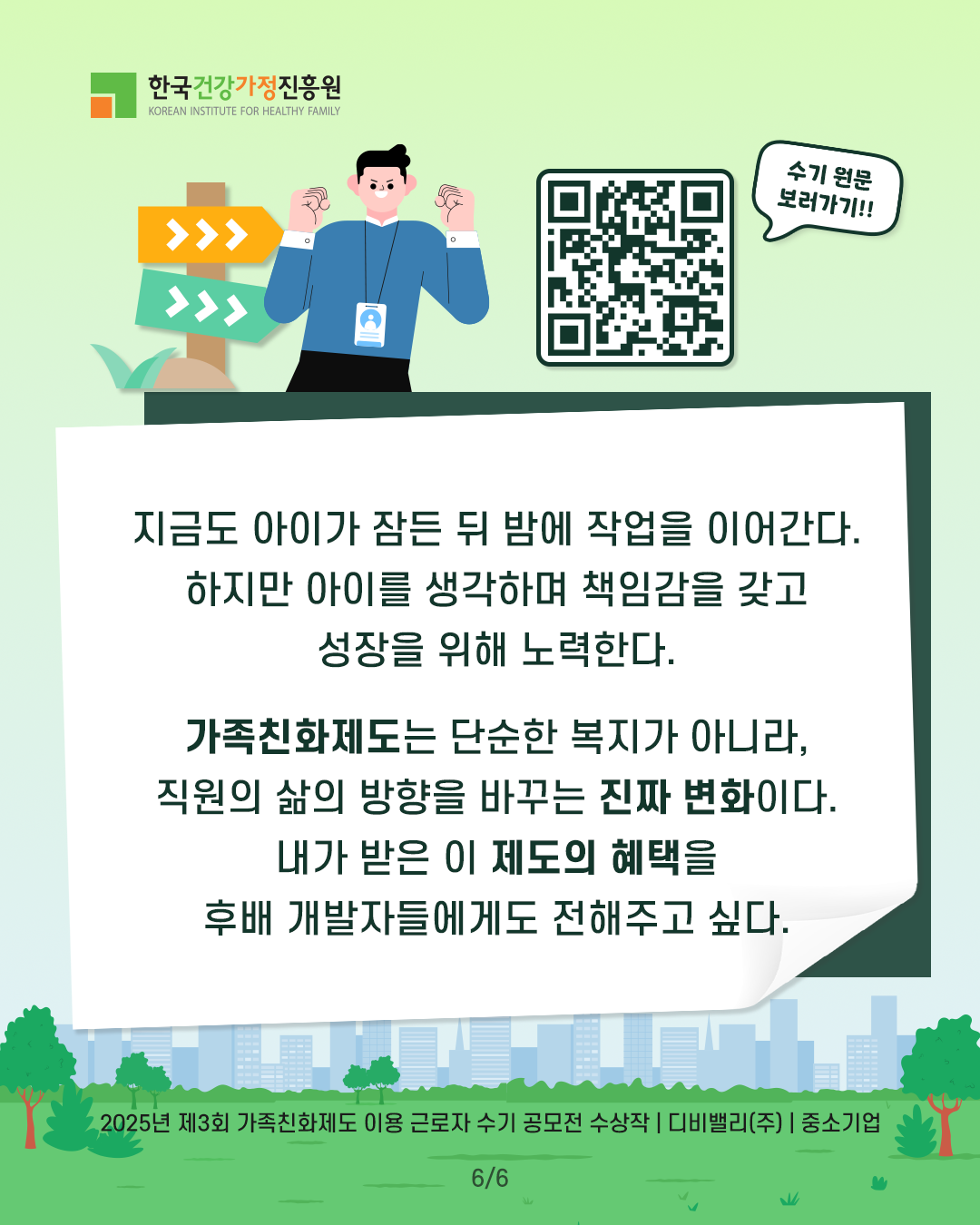 지금도 아이가 잠든 뒤 밤에 작업을 이어간다. 하지만 아이를 생각하며 책임감을 갖고 성장을 위해 노력한다. 가족친화제도는 단순한 복지가 아니라, 직원의 삶의 방향을 바꾸는 진짜 변화이다. 내가 받은 이 제도의 혜택을 후배 개발자들에게도 전해주고 싶다. 2025년 제3회 가족친화제도 이용 근로자 수기 공모전 수상작 | 디비밸리(주) | 중소기업