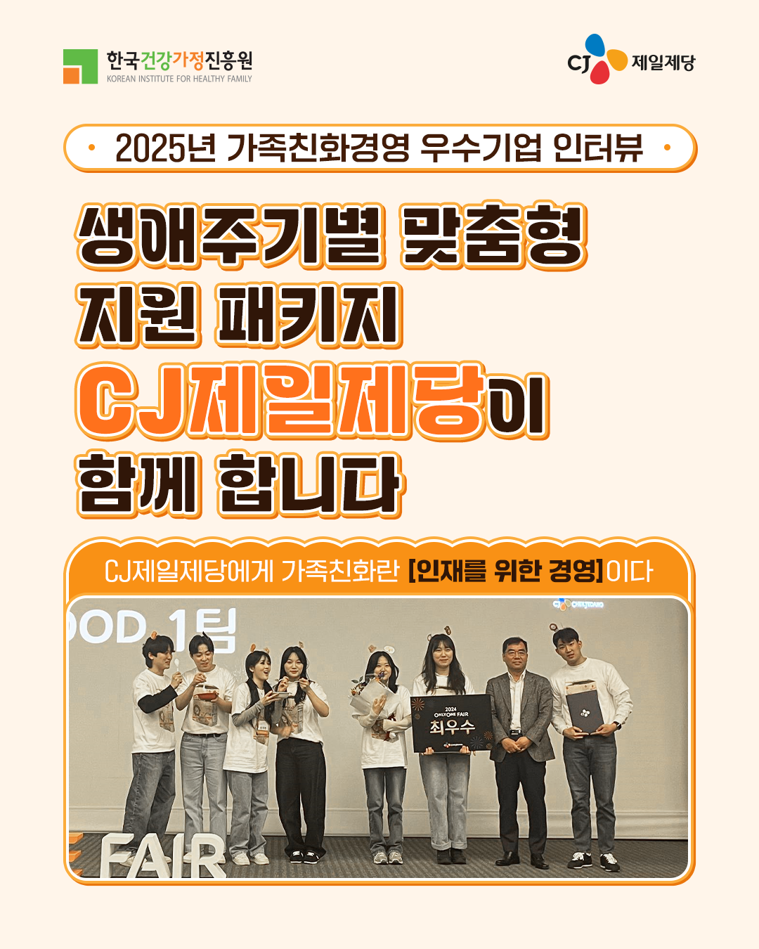 2025년 가족친화경영 우수기업 인터뷰 생애주기별 맞춤형 지원 패키지 CJ제일제당이 함께 합니다. CJ제일제당에게 가족친화란 [인재를 위한 경영]이다.