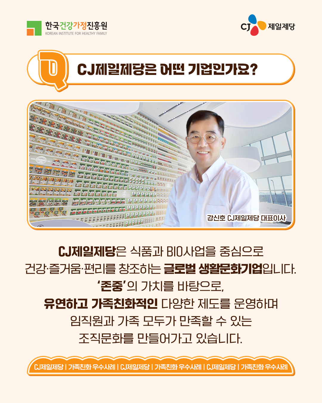 CJ제일제당은 어떤 기업인가요? CJ제일제당은 식품과 BIO사업을 중심으로 건강·즐거움·편리를 창조하는 글로벌 생활문화기업입니다. ‘존중’의 가치를 바탕으로, 유연하고 가족친화적인 다양한 제도를 운영하며 임직원과 가족 모두가 만족할 수 있는 조직문화를 만들어가고 있습니다.