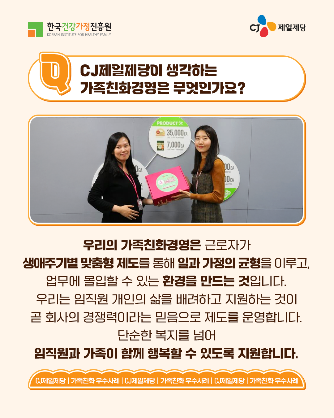 CJ제일제당이 생각하는 가족친화경영은 무엇인가요? 우리의 가족친화경영은 근로자가 생애주기별 맞춤형 제도를 통해 일과 가정의 균형을 이루고, 업무에 몰입할 수 있는 환경을 만드는 것입니다. 우리는 임직원 개인의 삶을 배려하고 지원하는 것이 곧 회사의 경쟁력이라는 믿음으로 제도를 운영합니다. 단순한 복지를 넘어 임직원과 가족이 함께 행복할 수 있도록 지원합니다.