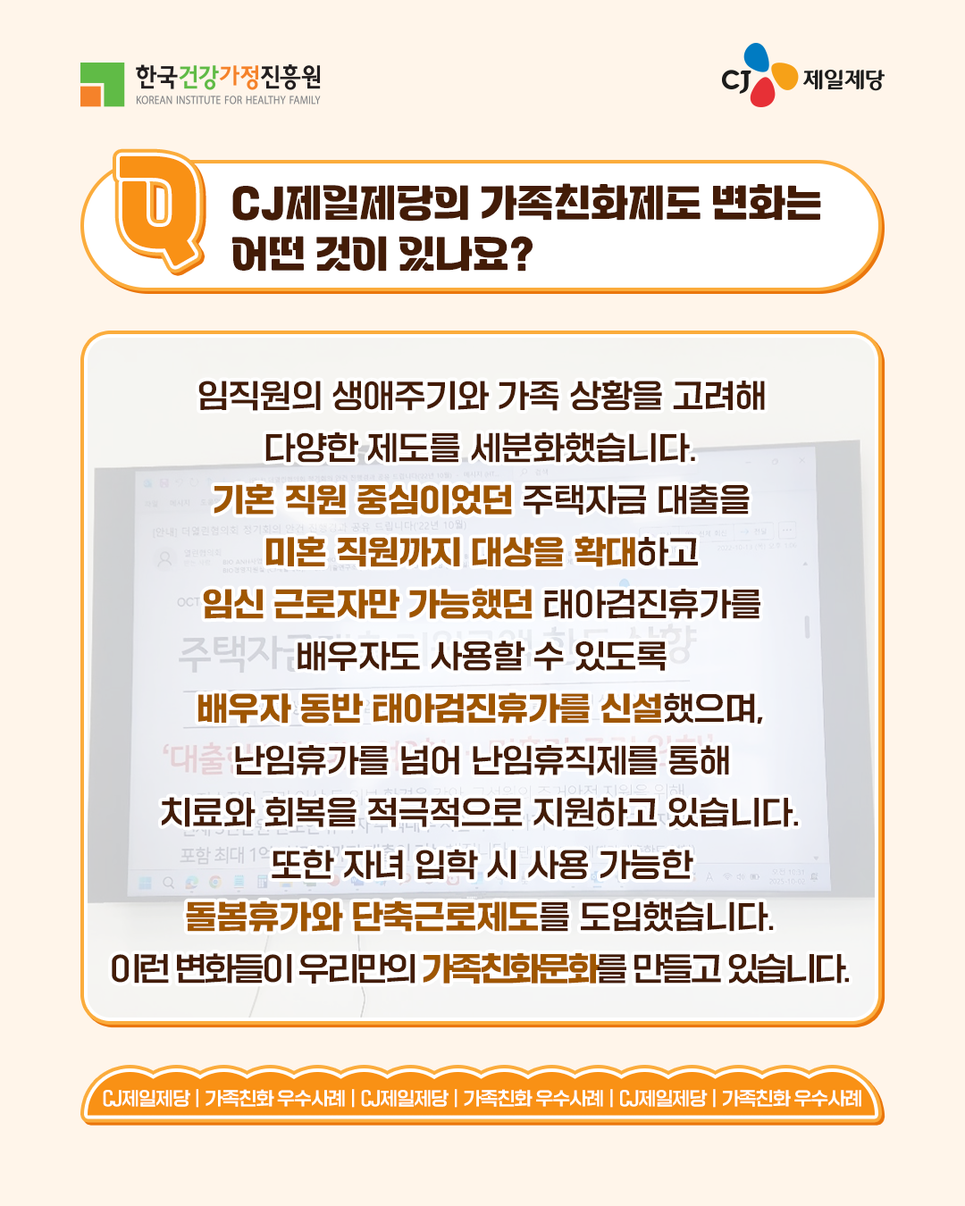 CJ제일제당의 가족친화제도 변화는 어떤 것이 있나요? 임직원의 생애주기와 가족 상황을 고려해 다양한 제도를 세분화했습니다. 기존 직원 중심이었던 주택자금 대출을 미혼 직원까지 대상을 확대하고 임신 근로자만 가능했던 태아검진휴가를 배우자도 사용할 수 있도록 배우자 동반 태아검진휴가를 신설했으며, 난임휴가를 넘어 난임휴직제를 통해 치료와 회복을 적극적으로 지원하고 있습니다. 또한 자녀 입학 시 사용 가능한 돌봄휴가와 단축근로제도도 도입했습니다. 이런 변화들이 우리만의 가족친화문화를 만들고 있습니다.