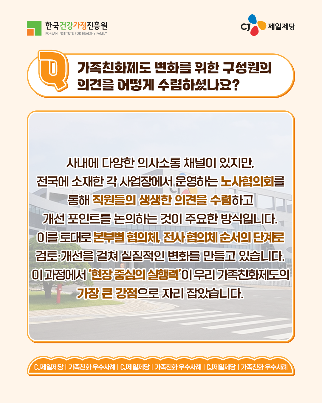 가족친화제도 변화를 위한 구성원의 의견을 어떻게 수렴하셨나요? 사내에 다양한 의사소통 채널이 있지만, 전국에 소재한 각 사업장에서 운영하는 노사협의회를 통해 직원들의 생생한 의견을 수렴하고 개선 포인트를 논의하는 것이 주요한 방식입니다. 이를 토대로 본부별 협의체, 전사 협의체 순서의 단계로 검토·개선을 걸쳐 실질적인 변화를 만들고 있습니다. 이 과정에서 ‘현장 중심의 실행력’이 우리 가족친화제도의 가장 큰 강점으로 자리 잡았습니다.