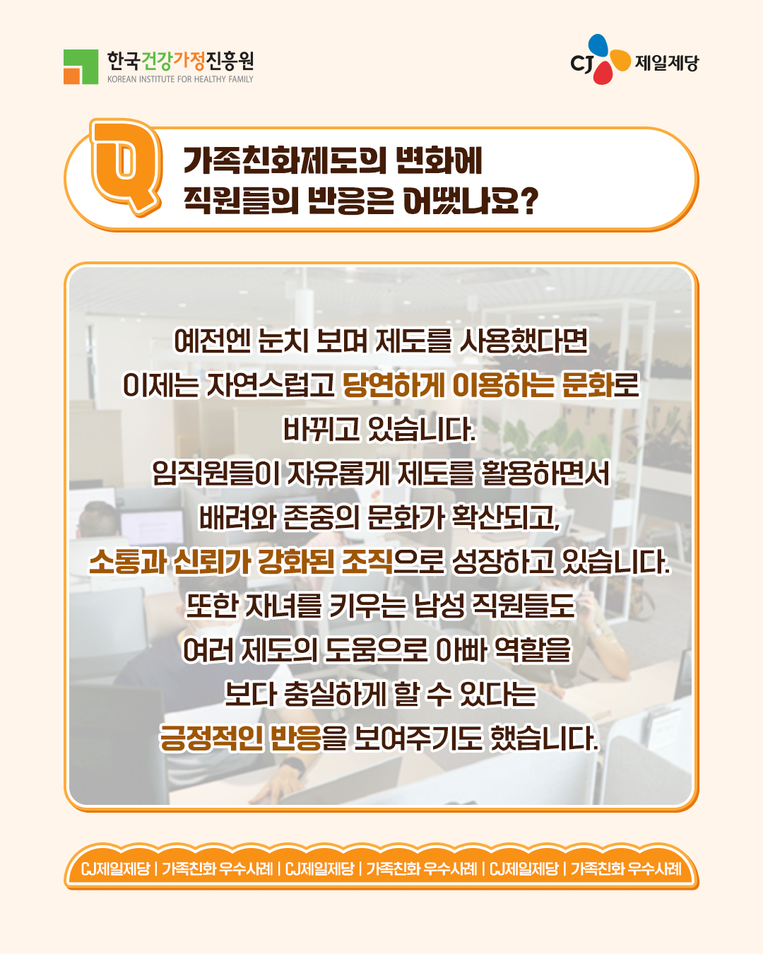 가족친화제도의 변화에 직원들의 반응은 어땠나요? 예전엔 눈치 보며 제도를 사용했다면 이제는 자연스럽고 당연하게 이용하는 문화로 바뀌고 있습니다. 임직원들이 자유롭게 제도를 활용하면서 배려와 존중의 문화가 확산되고, 소통과 신뢰가 강화된 조직으로 성장하고 있습니다. 또한 자녀를 키우는 남성 직원들도 여러 제도의 도움으로 아빠 역할을 보다 충실하게 할 수 있다는 긍정적인 반응을 보여주기도 했습니다.